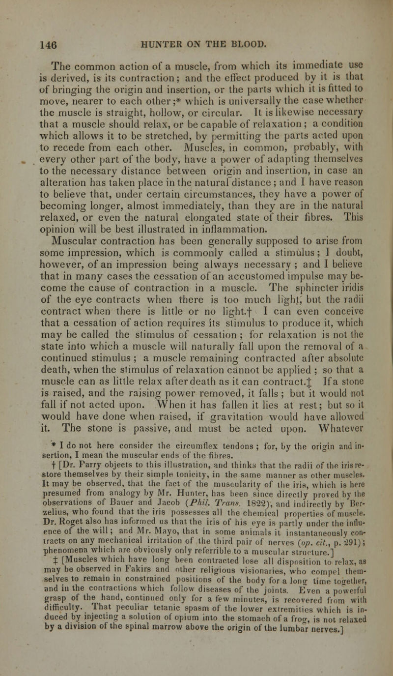 The common action of a muscle, from which its immediate use is derived, is its contraction; and the eilect produced by it is that of bringing the origin and insertion, or the parts which it is fitted to move, nearer to each other;* which is universally the case whether the muscle is straight, hollow, or circular. It is likewise necessary that a muscle should relax, or be capable of relaxation ; a condition which allows it to be stretched, by permitting the parts acted upon to recede from each other. Muscles, in common, probably, with every other part of the body, have a power of adapting themselves to the necessary distance between origin and insertion, in case an alteration has taken place in the natural distance ; and I have reason to believe that, under certain circumstances, they have a power of becoming longer, almost immediately, than they are in the natural relaxed, or even the natural elongated state of their fibres. This opinion will be best illustrated in inflammation. Muscular contraction has been generally supposed to arise from some impression, which is commonly called a stimulus; I doubt, however, of an impression being always necessary ; and I believe that in many cases the cessation of an accustomed impulse may be- come the cause of contraction in a muscle. The sphincter iridis of the eye contracts when there is too much light, but the radii contract when there is little or no light.f I can even conceive that a cessation of action requires its stimulus to produce it, which may be called the stimulus of cessation ; for relaxation is not the state into which a muscle will naturally fall upon the removal of a continued stimulus ; a muscle remaining contracted after absolute death, when the stimulus of relaxation cannot be applied ; so that a muscle can as little relax after death as it can contract.J If a stone is raised, and the raising power removed, it falls ; but it would not fall if not acted upon. When it has fallen it lies at rest; but so it would have done when raised, if gravitation would have allowed it. The stone is passive, and must be acted upon. Whatever * I do not here consider the circumflex tendons ; for, by the origin and in- sertion, I mean the muscular ends of the fibres. f [Dr. Parry objects to this illustration, and thinks that the radii of the irisre- store themselves by their simple, tonicity, in the same manner as other muscles. It may be observed, that the fact of the muscularity of the iris, which is here presumed from analogy by Mr. Hunter, has been since directly proved by the observations of Bauer and Jacob {Phil. Trans. 1822), and indirectly by Ber- zelius, who found that the iris possesses all the chemical properties of muscle. Dr. Roget also has informed us that the iris of his eye is partly under the influ- ence of the will; and Mr. Mayo, that in some animals it instantaneously con- tracts on any mechanical irritation of the third pair of nerves {pp. cit., p. 291); phenomena which are obviously only referrible to a muscular structure.] X [Muscles which have long been contracted lose all disposition to rehix, as may be observed in Fakirs and other religious visionaries, who compel them- selves to remain in constrained positions of the body for a Ion? time together, and in the contractions which follow diseases of the joints. Even a powerful grasp of the hand, continued only for a few minutes, is recovered from with difficulty. That peculiar tetanic spasm of the lower extremities which is in- duced by injecting a solution of opium into the stomach of a frog, is not relaxed by a division of the spinal marrow above the origin of the lumbar nerves.]