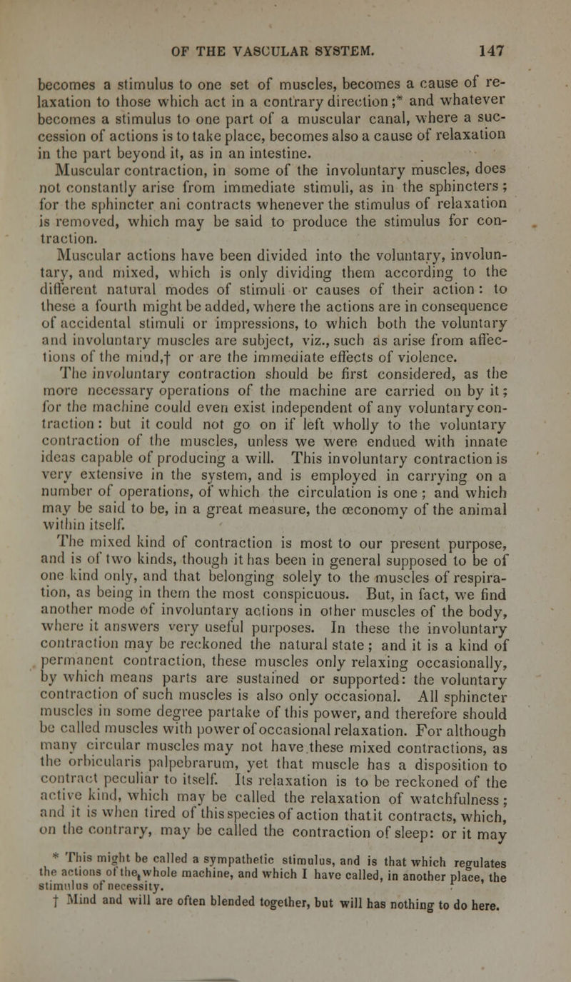 becomes a stimulus to one set of muscles, becomes a cause of re- laxation to those which act in a contrary direction ;* and whatever becomes a stimulus to one part of a muscular canal, where a suc- cession of actions is to take place, becomes also a cause of relaxation in the part beyond it, as in an intestine. Muscular contraction, in some of the involuntary muscles, does not constantly arise from immediate stimuli, as in the sphincters; for the sphincter ani contracts whenever the stimulus of relaxation is removed, which may be said to produce the stimulus for con- traction. Muscular actions have been divided into the voluntary, involun- tary, and mixed, which is only dividing them according to the different natural modes of stimuli or causes of their action : to these a fourth might be added, where the actions are in consequence of accidental stimuli or impressions, to which both the voluntary and involuntary muscles are subject, viz., such as arise from affec- tions of the mind,f or are the immediate effects of violence. The involuntary contraction should be first considered, as the more necessary operations of the machine are carried on by it; for the machine could even exist independent of any voluntary con- traction : but it could not go on if left wholly to the voluntary contraction of the muscles, unless we were endued with innate ideas capable of producing a will. This involuntary contraction is very extensive in the system, and is employed in carrying on a number of operations, of which the circulation is one ; and which may be said to be, in a great measure, the oeconomy of the animal within itself. The mixed kind of contraction is most to our present purpose, and is of two kinds, though it has been in general supposed to be of one kind only, and that belonging solely to the muscles of respira- tion, as being in them the most conspicuous. But, in fact, we find another mode of involuntary actions in other muscles of the body, where it answers very useful purposes. In these the involuntary contraction may be reckoned the natural state; and it is a kind of permanent contraction, these muscles only relaxing occasionally, by which means parts are sustained or supported: the voluntary contraction of such muscles is also only occasional. All sphincter muscles in some degree partake of this power, and therefore should be called muscles with power of occasional relaxation. For although many circular muscles may not have.these mixed contractions, as the orbicularis palpebrarum, yet that muscle has a disposition to contract peculiar to itself. Its relaxation is to be reckoned of the active kind, which may be called the relaxation of watchfulness; and it is when tired of this species of action thatit contracts, which, on the contrary, may be called the contraction of sleep: or it may * This might be called a sympathetic stimulus, and is that which regulates the actions of the, whole machine, and which I have called, in another place, the stimulus of necessity. ■ t Mind and will are often blended together, but will has nothing to do here.