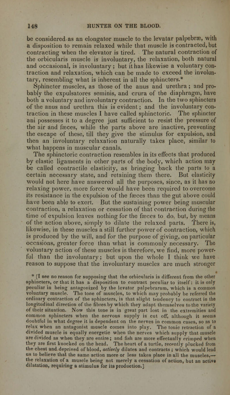 be considered as an elongator muscle to the levalar palpebral, with a disposition to remain relaxed while that muscle is contracted, but contracting when the elevator is tired. The natural contraction of the orbicularis muscle is involuntary, the relaxation, both natural and occasional, is involuntary ; but it has likewise a voluntary con- traction and relaxation, which can be made to exceed the involun- tary, resembling what is inherent in all the sphincters.* Sphincter muscles, as those of the anus and urethra ; and pro- bably the expulsatores seminis, and crura of the diaphragm, have both a voluntary and involuntary contraction. In the two sphincters of the anus and urethra this is evident; and the involuntary con- traction in these muscles I have called sphinctoric. The sphincter ani possesses it to a degree just sufficient to resist the pressure of the air and fasces, while the parts above are inactive, preventing the escape of these, till they give the stimulus for expulsion, and then an involuntary relaxation naturally takes place, similar to what happens in muscular canals. The sphinctoric contraction resembles in its effects that produced by elastic ligaments in other parts of the body, which action may be called contractile elasticity, as bringing back the parts to a certain necessary state, and retaining them there. But elasticity would not here have answered all the purposes, since, as it has no relaxing power, more force would have been required to overcome its resistance in the expulsion of the fasces than the gut above could have been able to exert. But the sustaining power being muscular contraction, a relaxation or cessation of that contraction during the time of expulsion leaves nothing for the fasces to do. but, by means of the action above, simply to dilate the relaxed parts. There is, likewise, in these muscles a still further power of contraction, which is produced by the will, and for the purpose of giving, on particular occasions, greater force than what is commonly necessary. The voluntary action of these muscles is therefore, we find, more power- ful than the involuntary; but upon the whole I think we have reason to suppose that the involuntary muscles are much stronger • * [I see no reason for supposing that the orbicularis is different from the other sphincters, or that it has a disposition to contract peculiar to itself: it is only peculiar in being antagonized by the levator palpebrarum, which is a common voluntary muscle. The tone of muscles, to which may probably be referred the ordinary contraction of the sphincters, is that slight tendency to contract in the longitudinal direction of the fibres by which they adapt themselves to the variety of their situation. Now this tone is in great part lost in the extremities and common sphincters when the nervous supply is cut off, although it seems doubtful in what degree it is dependent on the nerves in common cases, so as to relax when an antagonist muscle comes into play. The tonic retraction of a divided muscle is equally energetic when the nerves which supply that muscle are divided as when they are entire; and fish are more effectually crimped when they are first knocked on the head. The heart of a turtle, recently plucked from the chest and deprived of blood, actively dilates and contracts ; which would lead us to believe that the same action more or less takes place in all the muscles,— the relaxation of a muscle being not merely a cessation of action, but an active dilatation, requiring a stimulus for its production.]