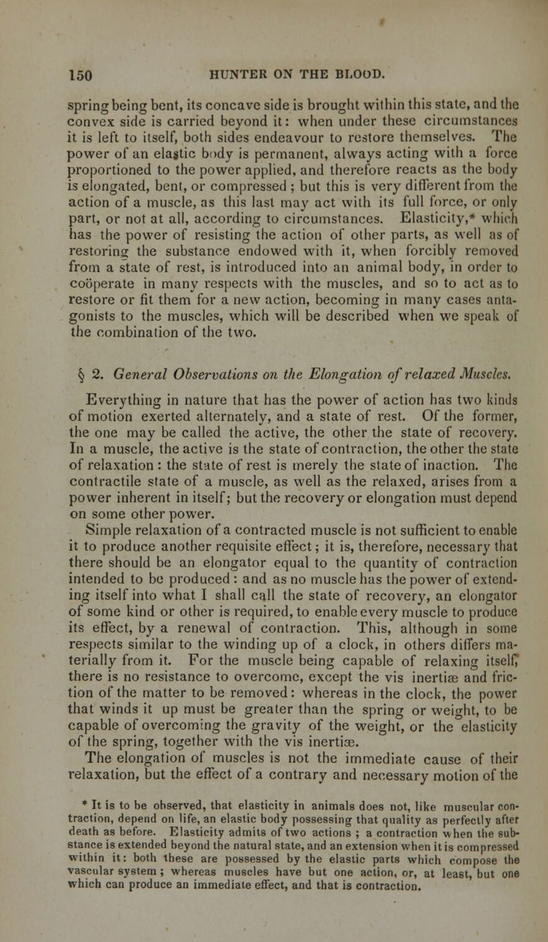 spring being bent, its concave side is brought within this state, and the convex side is carried beyond it: when under these circumstances it is left to itself, both sides endeavour to restore themselves. The power of an elastic body is permanent, always acting with a force proportioned to the power applied, and therefore reacts as the body is elongated, bent, or compressed ; but this is very different from the action of a muscle, as this last may act with its full force, or only part, or not at all, according to circumstances. Elasticity,* which has the power of resisting the action of other parts, as well as of restoring the substance endowed with it, when forcibly removed from a state of rest, is introduced into an animal body, in order to cooperate in many respects with the muscles, and so to act as to restore or fit them for a new action, becoming in many cases anta- gonists to the muscles, which will be described when we speak of the combination of the two. § 2. General Observations on the Elongation of relaxed Muscles. Everything in nature that has the power of action has two kinds of motion exerted alternately, and a state of rest. Of the former, the one may be called the active, the other the state of recovery. In a muscle, the active is the state of contraction, the other the state of relaxation : the state of rest is merely the state of inaction. The contractile state of a muscle, as well as the relaxed, arises from a power inherent in itself; but the recovery or elongation must depend on some other power. Simple relaxation of a contracted muscle is not sufficient to enable it to produce another requisite effect; it is, therefore, necessary that there should be an elongator equal to the quantity of contraction intended to be produced : and as no muscle has the power of extend- ing itself into what I shall call the state of recovery, an elongator of some kind or other is required, to enable every muscle to produce its effect, by a renewal of contraction. This, although in some respects similar to the winding up of a clock, in others differs ma- terially from it. For the muscle being capable of relaxing itself/ there is no resistance to overcome, except the vis inertias and fric- tion of the matter to be removed: whereas in the clock, the power that winds it up must be greater than the spring or weight, to be capable of overcoming the gravity of the weight, or the elasticity of the spring, together with the vis inertias. The elongation of muscles is not the immediate cause of their relaxation, but the effect of a contrary and necessary motion of the * It is to be observed, that elasticity in animals does not, like muscular con- traction, depend on life, an elastic body possessing that quality as perfectly after death as before. Elasticity admits of two actions ; a contraction when the sub- stance is extended beyond the natural state, and an extension when it is compressed within it: both these are possessed by the elastic parts which compose the vascular system ; whereas muscles have but one action, or, at least, but one which can produce an immediate effect, and that is contraction.