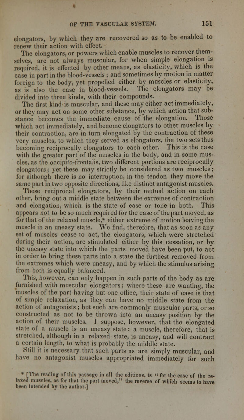 elongators, by which they are recovered so as to be enabled to renew their action with effect. The elongators, or powers which enable muscles to recover them- selves, are not always muscular, for when simple elongation is required, it is effected by other means, as elasticity, which is the case in part in the blood-vessels ; and sometimes by motion in matter foreign to the body, yet propelled either by muscles or elasticity, as is also the case in blood-vessels. The elongators may be divided into three kinds, with their compounds. The first kindis muscular, and these may either act immediately, or they may act on some other substance, by which action that sub- stance becomes the immediate cause of the elongation. Those which act immediately, and become elongators to other muscles by their contraction, arein turn elongated by the contraction of these very muscles, to which they served as elongators, the two sets thus becoming reciprocally elongators to each other. This is the case with the greater part of the muscles in the body, and in some mus- cles, as the occipito-frontalis, two different portions are reciprocally elongators; yet these may strictly be considered as two muscles; for although there is no interruption, in the tendon they move the same part in two opposite directions, like distinct antagonist muscles. These reciprocal elongators, by their mutual action on each other, bring out a middle state between the extremes of contraction and elongation, which is the state of ease or tone in both. This appears not to be so much required for the ease of the part moved, as for that of the relaxed muscle,* either extreme of motion leaving the muscle in an uneasy state. We find, therefore, that as soon as any set of muscles cease 1o act, the elongators, which were stretched during their action, are stimulated either by this cessation, or by the uneasy state into which the parts moved have been put, to act in order to bring these parts into a state the furthest removed from the extremes which were uneasy, and by which the stimulus arising from both is equally balanced. This, however, can only happen in such parts of the body as are furnished with muscular elongators; where these are wanting, the muscles of the part having but one office, their state of ease is that of simple relaxation, as they can have no middle state from the action of antagonists ; but such are commonly muscular parts, or so constructed as not to be thrown into an uneasy position by the action of their muscles. I suppose, however, that the elongated state of a muscle is an uneasy state: a muscle, therefore, that is stretched, although in a relaxed state, is uneasy, and will contract a certain length, to what is probably the middle state. Still it is necessary that such parts as are simply muscular, and have no antagonist muscles appropriated immediately for such * [The reading of this passage in all the editions, is  for the ease of the re- laxed muscles, as for that the part moved, the reverse of which seems to have been intended by the author.]