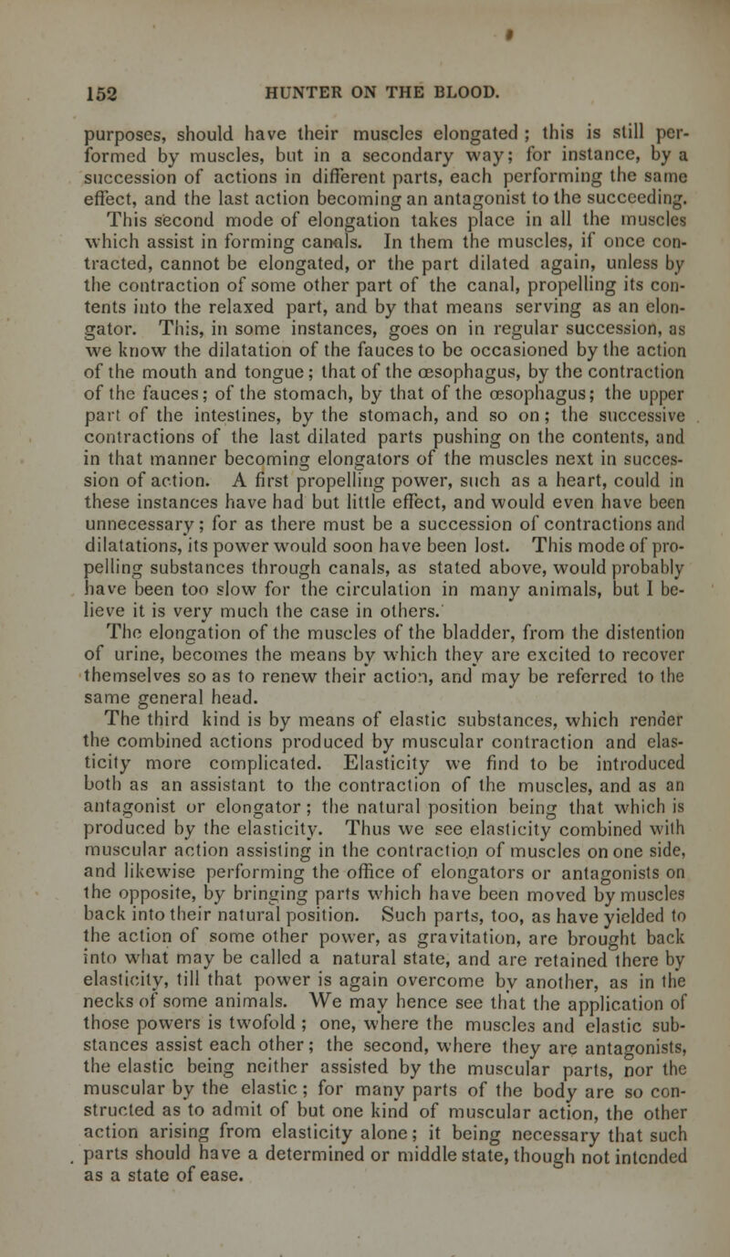 purposes, should have their muscles elongated ; this is still per- formed by muscles, but in a secondary way; for instance, by a succession of actions in different parts, each performing the same effect, and the last action becoming an antagonist to the succeeding. This second mode of elongation takes place in all the muscles which assist in forming canals. In them the muscles, if once con- tracted, cannot be elongated, or the part dilated again, unless by the contraction of some other part of the canal, propelling its con- tents into the relaxed part, and by that means serving as an clon- gator. This, in some instances, goes on in regular succession, as we know the dilatation of the fauces to be occasioned by the action of the mouth and tongue; that of the oesophagus, by the contraction of the fauces; of the stomach, by that of the oesophagus; the upper part of the intestines, by the stomach, and so on; the successive contractions of the last dilated parts pushing on the contents, and in that manner becoming elongators of the muscles next in succes- sion of action. A first propelling power, such as a heart, could in these instances have had but little effect, and would even have been unnecessary; for as there must be a succession of contractions and dilatations, its power would soon have been lost. This mode of pro- pelling substances through canals, as stated above, would probably have been too slow for the circulation in many animals, but I be- lieve it is very much the case in others. The elongation of the muscles of the bladder, from the distention of urine, becomes the means by which they are excited to recover themselves so as to renew their action, and may be referred to the same general head. The third kind is by means of elastic substances, which render the combined actions produced by muscular contraction and elas- ticity more complicated. Elasticity we find to be introduced both as an assistant to the contraction of the muscles, and as an antagonist or elongator; the natural position being that which is produced by the elasticity. Thus we see elasticity combined with muscular action assisting in the contraction of muscles on one side, and likewise performing the office of elongators or antagonists on the opposite, by bringing parts which have been moved by muscles back into their natural position. Such parts, too, as have yielded to the action of some other power, as gravitation, are brought back into what may be called a natural state, and are retained there by elasticity, till that power is again overcome by another, as in the necks of some animals. We may hence see that the application of those powers is twofold ; one, where the muscles and elastic sub- stances assist each other; the second, where they are antagonists, the elastic being neither assisted by the muscular parts, nor the muscular by the elastic; for many parts of the body are so con- structed as to admit of but one kind of muscular action, the other action arising from elasticity alone; it being necessary that such parts should have a determined or middle state, though not intended as a state of ease.