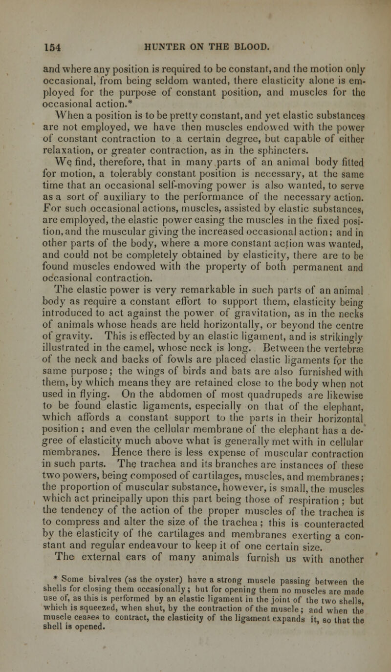 and where any position is required to be constant, and the motion only occasional, from being seldom wanted, there elasticity alone is em- ployed for the purpose of constant position, and muscles for the occasional action.* When a position is to be pretty constant, and yet elastic substances are not employed, we have then muscles endowed with the power of constant contraction to a certain degree, but capable of either relaxation, or greater contraction, as in the sphincters. We find, therefore, that in many parts of an animal body fitted for motion, a tolerably constant position is necessary, at the same time that an occasional self-moving power is also wanted, to serve as a sort of auxiliary to the performance of the necessary action. For such occasional actions, muscles, assisted by elastic substances, are employed, the elastic power easing the muscles in the fixed posi- tion, and the muscular giving the increased occasional action; and in other parts of the body, where a more constant action was wanted, and could not be completely obtained by elasticity, there are to be found muscles endowed with the property of both permanent and occasional contraction. The elastic power is very remarkable in such parts of an animal body as require a constant effort to support them, elasticity being introduced to act against the power of gravitation, as in the necks of animals whose heads are held horizontally, or beyond the centre of gravity. This is effected by an elasl ic ligament, and is strikingly illustrated in the camel, whose neck is long. Between the vertebra of the neck and backs of fowls are placed elastic ligaments fpr the same purpose; the wings of birds and bats are also furnished with them, by which means they are retained close to the body when not used in flying. On the abdomen of most quadrupeds are likewise to be found elastic ligaments, especially on that of the elephant, which affords a constant support to the ports in their horizontal position ; and even the cellular membrane of the elephant has a de- gree of elasticity much above what is generally met with in cellular membranes. Hence there is less expense of muscular contraction in such parts. The trachea and its branches are instances of these two powers, being composed of cartilages, muscles, and membranes; the proportion of muscular substance, however, is small, the muscles which act principally upon this part being those of respiration ; but the tendency of the action of the proper muscles of the trachea is to compress and alter the size of the trachea; this is counteracted by the elasticity of the cartilages and membranes exerting a con- stant and regular endeavour to keep it of one certain size. The external ears of many animals furnish us with another * Some bivalves (as the oyster) have a strong muscle passing between the shells for closing them occasionally; but for opening them no muscles are made use of, as this is performed by an elastic ligament in the joint of the two shells which is squeezed, when shut, by the contraction of the muscle; and when the' muscle ceases to contract, the elasticity of the ligament expands it, so that the shell is opened.