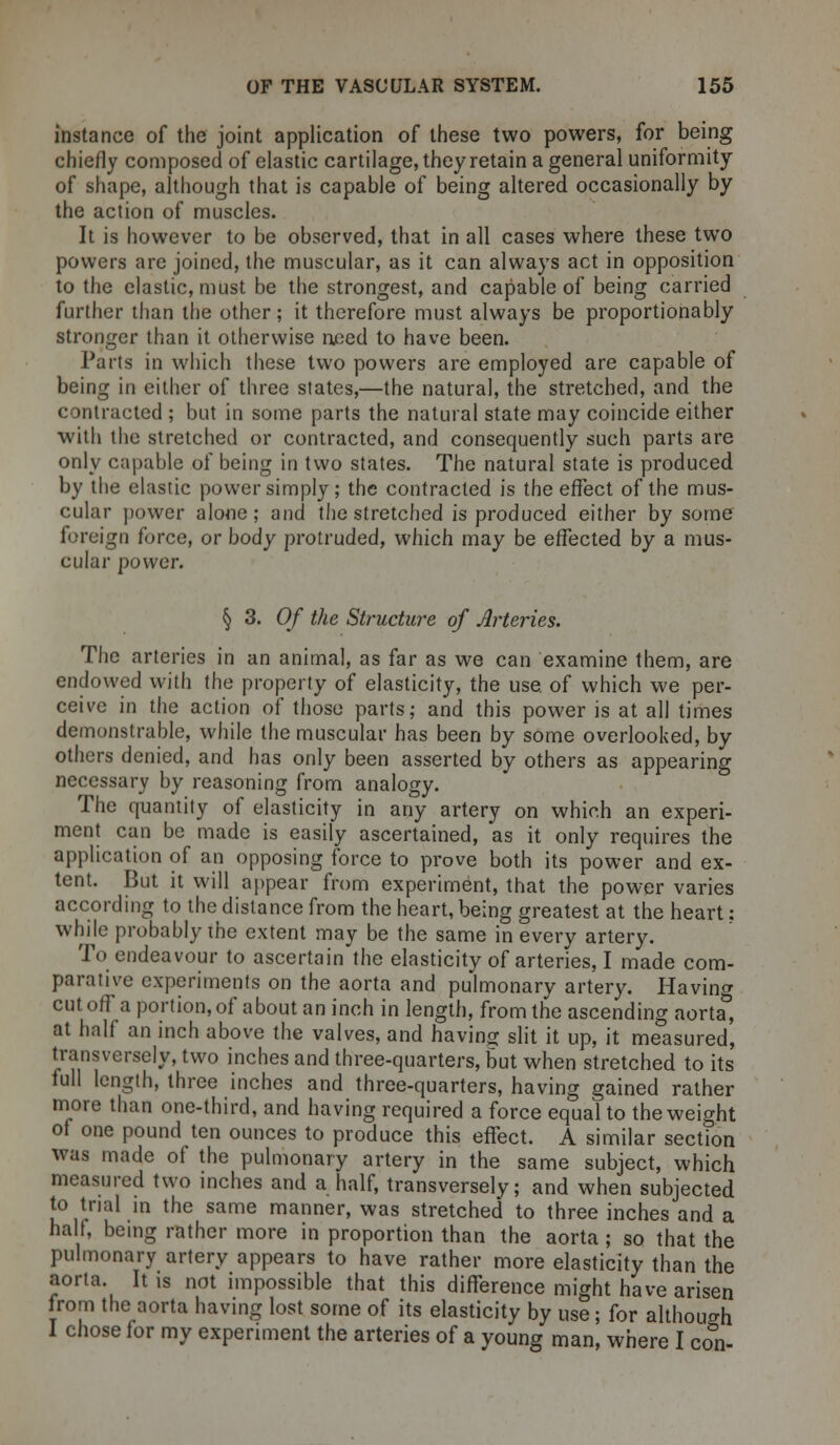 instance of the joint application of these two powers, for being chiefly composed of elastic cartilage, they retain a general uniformity of shape, although that is capable of being altered occasionally by the action of muscles. It is however to be observed, that in all cases where these two powers are joined, the muscular, as it can always act in opposition to the elastic, must be the strongest, and capable of being carried further than the other; it therefore must always be proportionably stronger than it otherwise need to have been. Parts in which these two powers are employed are capable of being in either of three states,—the natural, the stretched, and the contracted ; but in some parts the natural state may coincide either with the stretched or contracted, and consequently such parts are only capable of being in two states. The natural state is produced by the elastic power simply; the contracted is the effect of the mus- cular power alone; and the stretched is produced either by some foreign force, or body protruded, which may be effected by a mus- cular power. § 3. Of the Structure of Arteries. The arteries in an animal, as far as we can examine them, are endowed with the property of elasticity, the use. of which we per- ceive in the action of those parts; and this power is at all times demonstrable, while the muscular has been by some overlooked, by others denied, and has only been asserted by others as appearing necessary by reasoning from analogy. The quantity of elasticity in any artery on which an experi- ment can be made is easily ascertained, as it only requires the application of an opposing force to prove both its power and ex- tent. But it will appear from experiment, that the power varies according to the distance from the heart, being greatest at the heart: while probably the extent may be the same in every artery. To endeavour to ascertain the elasticity of arteries, I made com- parative experiments on the aorta and pulmonary artery. Having cut off a portion, of about an inch in length, from the ascending aorta&, at half an inch above the valves, and having slit it up, it measured, transversely, two inches and three-quarters, but when stretched to its full length, three inches and three-quarters, having gained rather more than one-third, and having required a force equal to the weight of one pound ten ounces to produce this effect. A similar section was made of the pulmonary artery in the same subject, which measured two inches and a half, transversely; and when subjected to trial in the same manner, was stretched to three inches and a halt, being rather more in proportion than the aorta ; so that the pulmonary artery appears to have rather more elasticity than the aorta. It is not impossible that this difference might have arisen from the aorta having lost some of its elasticity by use; for although 1 chose for my experiment the arteries of a young man, where I con-