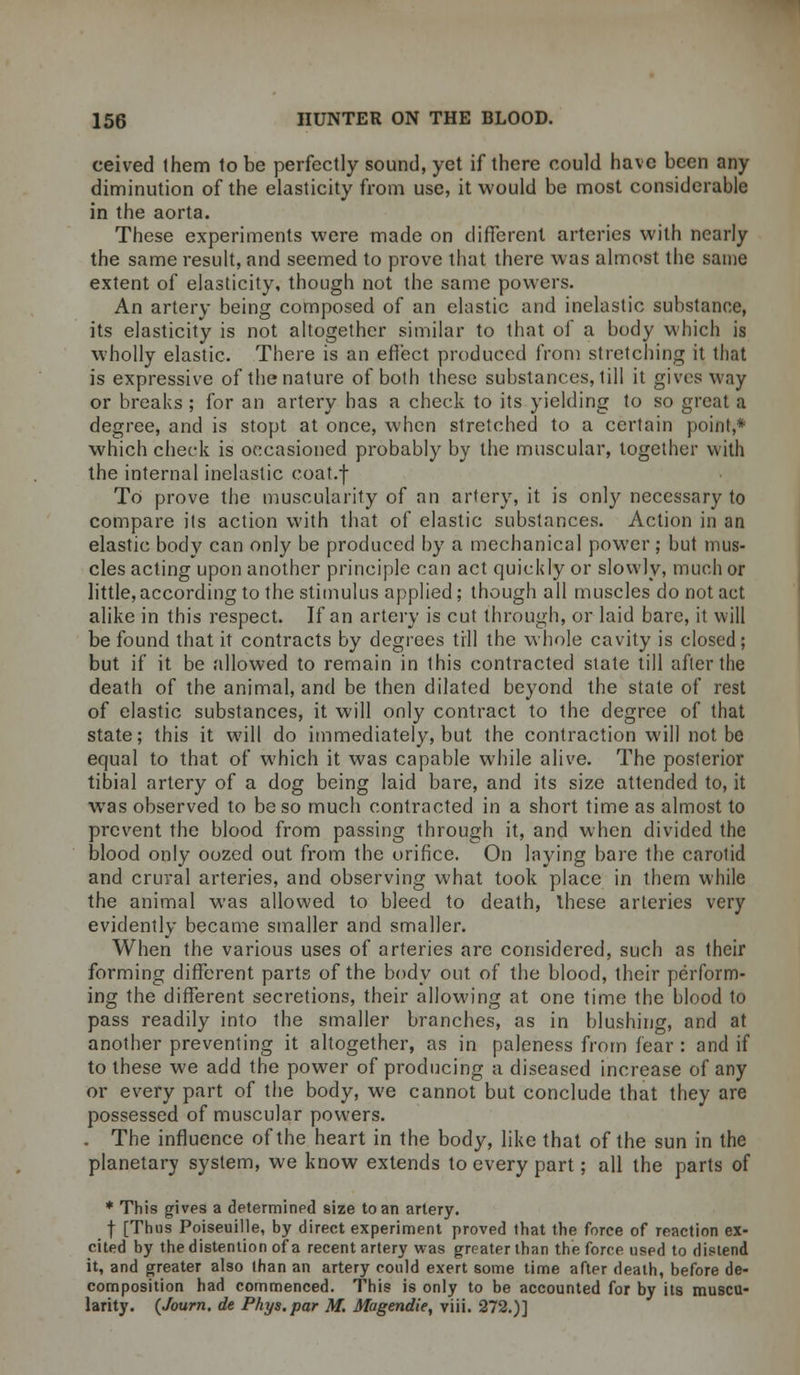 ceived them to be perfectly sound, yet if there could have been any diminution of the elasticity from use, it would be most considerable in the aorta. These experiments were made on different arteries with nearly the same result, and seemed to prove that there was almost the same extent of elasticity, though not the same powers. An artery being composed of an elastic and inelastic substance, its elasticity is not altogether similar to that of a body which is wholly elastic. There is an effect produced from stretching it that is expressive of the nature of both these substances, till it gives way or breaks ; for an artery has a cheek to its yielding to so great a degree, and is stopt at once, when stretched to a certain point,* which cheek is occasioned probably by the muscular, together with the internal inelastic coat.f To prove the muscularity of an artery, it is only necessary to compare its action with that of elastic substances. Action in an elastic body can only be produced by a mechanical power; but mus- cles acting upon another principle can act quickly or slowly, much or little, according to the stimulus applied; though all muscles do not act alike in this respect. If an artery is cut through, or laid bare, it will be found that it contracts by degrees till the whole cavity is closed; but if it be allowed to remain in this contracted state till after the death of the animal, and be then dilated beyond the state of rest of elastic substances, it will only contract to the degree of that state; this it will do immediately, but the contraction will not be equal to that of which it was capable while alive. The posterior tibial artery of a dog being laid bare, and its size attended to, it was observed to be so much contracted in a short time as almost to prevent the blood from passing through it, and when divided the blood only oozed out from the orifice. On laying bare the carotid and crural arteries, and observing what took place in them while the animal was allowed to bleed to death, these arteries very evidently became smaller and smaller. When the various uses of arteries are considered, such as their forming different parts of the body out of the blood, their perform- ing the different secretions, their allowing at one time the blood to pass readily into the smaller branches, as in blushing, and at another preventing it altogether, as in paleness from fear : and if to these we add the power of producing a diseased increase of any or every part of the body, we cannot but conclude that they are possessed of muscular powers. . The influence of the heart in the body, like that of the sun in the planetary system, we know extends to every part; all the parts of * This gives a determined size to an artery. f [Thus Poiseuille, by direct experiment proved that the force of reaction ex- cited by the distention of a recent artery was greater than the force used to distend it, and greater also than an artery could exert some time after death, before de- composition had commenced. This is only to be accounted for by its muscu- larity. (Journ. de Phys.par M. Magendie, viii. 272.)]