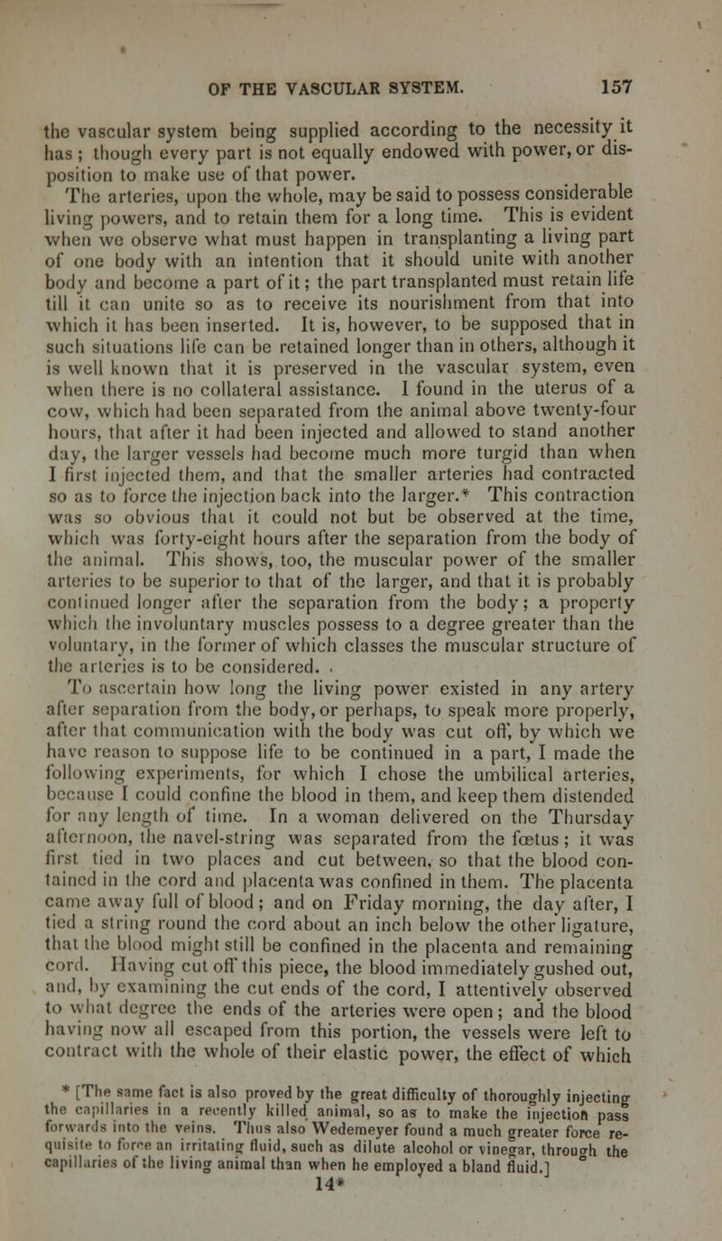 the vascular system being supplied according to the necessity it has ; though every part is not equally endowed with power, or dis- position to make use of that power. The arteries, upon the whole, may be said to possess considerable living powers, and to retain them for a long time. This is evident when we observe what must happen in transplanting a living part of one body with an intention that it should unite with another body and become a part of it; the part transplanted must retain life till it can unite so as to receive its nourishment from that into which it has been inserted. It is, however, to be supposed that in such situations life can be retained longer than in others, although it is well known that it is preserved in the vascular system, even when there is no collateral assistance. I found in the uterus of a cow, which had been separated from the animal above twenty-four hours, that after it had been injected and allowed to stand another day, the larger vessels had become much more turgid than when I first injected them, and that the smaller arteries had contracted so as to force the injection back into the larger.* This contraction was so obvious that it could not but be observed at the time, which was forty-eight hours after the separation from the body of the animal. This shows, too, the muscular power of the smaller arteries to be superior to that of the larger, and that it is probably continued longer after the separation from the body; a property which the involuntary muscles possess to a degree greater than the voluntary, in the former of which classes the muscular structure of the arteries is to be considered. , To ascertain how long the living power existed in any artery after separation from the body, or perhaps, to speak more properly, after that communication with the body was cut off, by which we have reason to suppose life to be continued in a part, I made the following experiments, for which I chose the umbilical arteries, because I could confine the blood in them, and keep them distended for any length of time. In a woman delivered on the Thursday afternoon, the navel-string was separated from the foetus; it was first tied in two places and cut between, so that the blood con- tained in the cord and placenta was confined in them. The placenta came away full of blood; and on Friday morning, the day after, I tied a string round the cord about an inch below the other ligature, that the blood might still be confined in the placenta and remaining cord. Having cut off this piece, the blood immediately gushed out, and, by examining the cut ends of the cord, I attentively observed to what degree the ends of the arteries were open; and the blood having now all escaped from this portion, the vessels were left to contract with the whole of their elastic power, the effect of which * [The same fact is also proved by the great difficulty of thoroughly injecting the capillaries in a recently killed animal, so as to make the injection pass forwards into the veins. Thus also Wedemeyer found a much greater force re- quisite to force an irritating fluid, such as dilute alcohol or vinegar, through the capillaries of the living animal than when he employed a bland fluid.] 14*