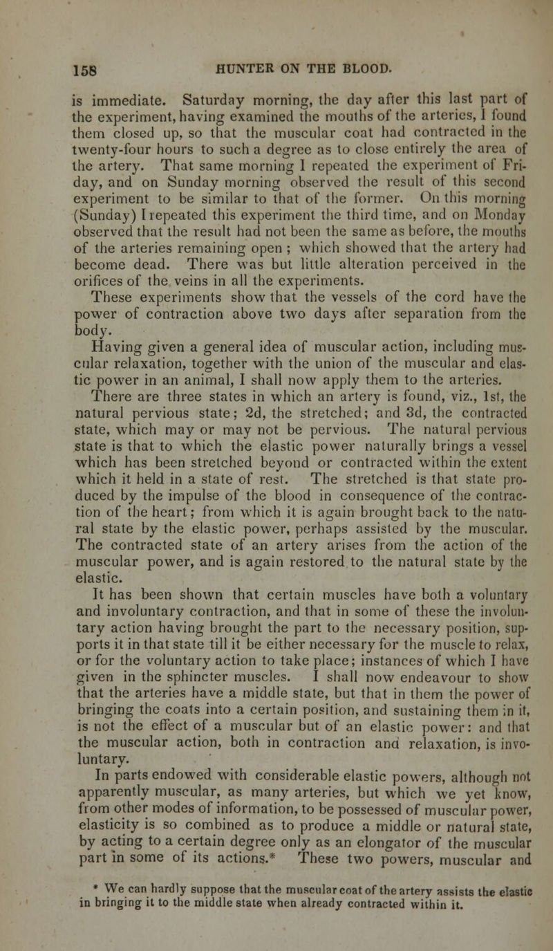 is immediate. Saturday morning, the day after this last part of the experiment, having examined the mouths of the arteries, 1 found them closed up, so that the muscular coat had contracted in the twenty-four hours to such a degree as to close entirely the area of the artery. That same morning I repeated the experiment of Fri- day, and on Sunday morning observed the result of this second experiment to be similar to that of the former. On this morning (Sunday) I repeated this experiment the third time, and on Monday observed that the result had not been the same as before, the mouths of the arteries remaining open ; which showed that the artery had become dead. There was but little alteration perceived in the orifices of the veins in all the experiments. These experiments show that the vessels of the cord have ihe power of contraction above two days after separation from the body. Having given a general idea of muscular action, including mus- cular relaxation, together with the union of the muscular and clas- tic power in an animal, I shall now apply them to the arteries. There are three states in which an artery is found, viz., 1st, the natural pervious state; 2d, the stretched; and 3d, the contracted state, which may or may not be pervious. The natural pervious state is that to which the elastic power naturally brings a vessel which has been stretched beyond or contracted within the extent which it held in a state of rest. The stretched is that state pro- duced by the impulse of the blood in consequence of the contrac- tion of the heart; from which it is again brought back to the natu- ral state by the elastic power, perhaps assisted by the muscular. The contracted state of an artery arises from the action of the muscular power, and is again restored to the natural state by the elastic. It has been shown that certain muscles have both a voluntary and involuntary contraction, and that in some of these the involun- tary action having brought the part to the necessary position, sup- ports it in that state till it be either necessary for the muscle to relax, or for the voluntary action to take place; instances of which I have given in the sphincter muscles. I shall now endeavour to show that the arteries have a middle state, but that in them the power of bringing the coats into a certain position, and sustaining them in it, is not the effect of a muscular but of an elastic power: and that the muscular action, both in contraction and relaxation, is invo- luntary. In parts endowed with considerable elastic powers, although not apparently muscular, as many arteries, but which we yet know, from other modes of information, to be possessed of muscular power, elasticity is so combined as to produce a middle or natural state, by acting to a certain degree only as an elongator of the muscular part in some of its actions.* These two powers, muscular and * We can hardly suppose that the muscular coat of the artery assists the elastic in bringing it to the middle state when already contracted within it.