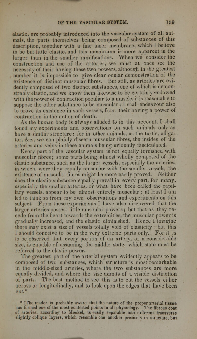 elastic, are probably introduced into the vascular system of all ani- mals, the parts themselves being composed of substances of this description, together with a fine inner membrane, which I believe to be but little elastic, and this membrane is more apparent in the larger than in the smaller ramifications. When we consider the construction and use of the arteries, we must at once see the necessity of their having these two powers, although in the greatest number it is impossible to give clear ocular demonstration of the existence of distinct muscular fibres. But still, as arteries are evi- dently composed of two distinct substances, one of which is demon- strably elastic, and we know them likewise to be certainly endowed with the power of contraction peculiar to a muscle, it is reasonable to suppose the other substance to be muscular; 1 shall endeavour also to prove its existence in such vessels, from their having a power of contraction in the action of death. As the human body is always alluded to in this account, I shall found my experiments and observations on such animals only as have a similar structure; for in other animals, as the turtle, alliga- tor, &c., we can plainly discern muscular fibres, the insides of the arteries and veins in these animals being evidently fasciculated. Every part of the vascular system is not equally furnished with muscular fibres; some parts being almost wholly composed of the elastic substance, such as the larger vessels, especially the arteries, in which, were they equally muscular with the smaller vessels, the existence of muscular fibres might be more easily proved. Neither does the elastic substance equally prevail in every part, for many, especially the smaller arteries, or what have been called the capil- lary vessels, appear to be almost entirely muscular; at least I am led to think so from my own observations and experiments on this subject. From these experiments I have also discovered that the larger arteries possess little muscular powers; but that as they re- cede from the heart towards the extremities, the muscular power is gradually increased, and the elastic diminished. Hence I imagine tiiere may exist a size of vessels totally void of elasticity: but this I should conceive to be in the very extreme parts only. For it is to be observed that every portion of an artery, of a considerable size, is capable of assuming the middle state, which state must be referred to the elastic power. The greatest part of the arterial system evidently appears to be composed of two substances, which structure is most remarkable ill the middle-sized arteries, where the two substances are more equally divided, and where the size admits of a visible distinction of parts. The best method to see this is to cut the vessels either across or longitudinally, and to look upon the edges that have been cut.* * [The reader is probably aware that the nature of the proper arterial tissue has formed one of the most contested points in all physiology. The fibrous coat of arteries, according to Meckel, is easily separable into different transverse slightly oblique layers, which resemble one another precisely in structure, but