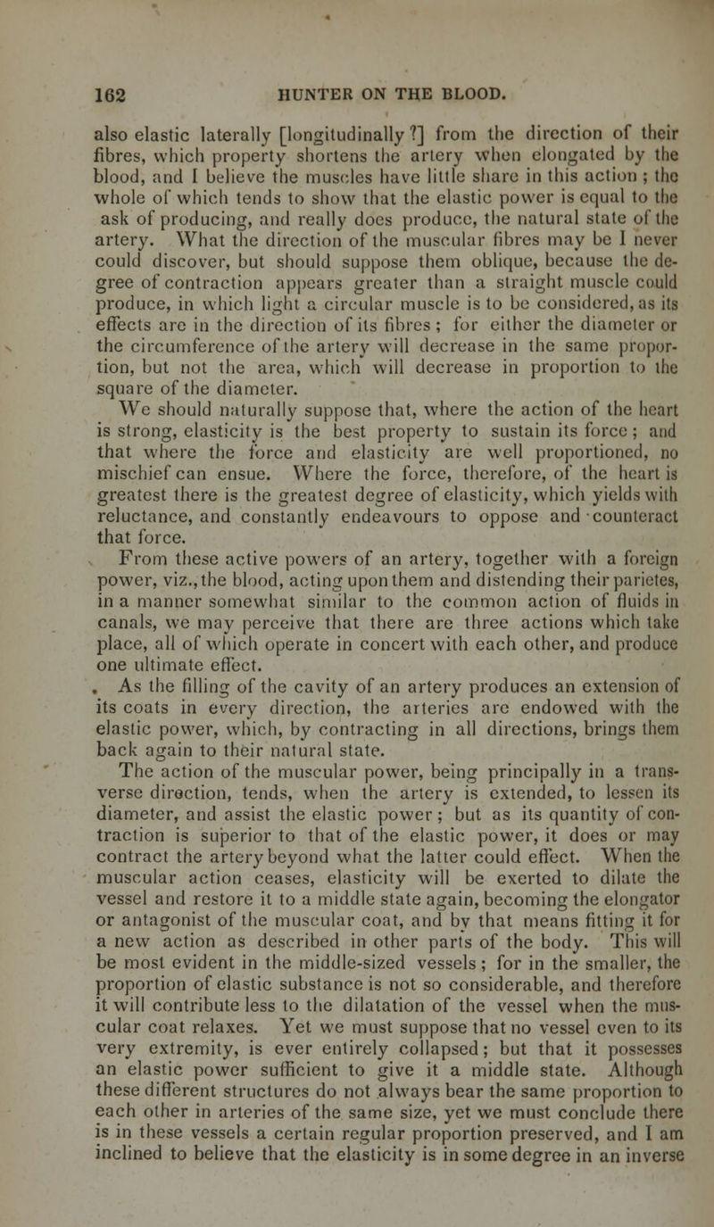 also elastic laterally [longitudinally?] from the direction of their fibres, which property shortens the artery when elongated by the blood, and I believe the muscles have little share in this action ; the whole of which tends to show that the elastic power is equal to the ask of producing, and really does produce, the natural state of the artery. What the direction of the muscular fibres may be 1 never could discover, but should suppose them oblique, because the de- gree of contraction appears greater than a straight muscle could produce, in which light a circular muscle is to be considered, as its effects are in the direction of its fibres ; for either the diameter or the circumference of the artery will decrease in the same propor- tion, but not the area, which will decrease in proportion to the square of the diameter. We should naturally suppose that, where the action of the heart is strong, elasticity is the best property to sustain its force; and that where the force and elasticity are well proportioned, no mischief can ensue. Where the force, therefore, of the heart is greatest there is the greatest degree of elasticity, which yields with reluctance, and constantly endeavours to oppose and counteract that force. From these active powers of an artery, together with a foreign power, viz., the blood, acting upon them and distending their parietes, in a manner somewhat similar to the common action of fluids in canals, we may perceive that there are three actions which take place, all of which operate in concert with each other, and produce one ultimate effect. . As the filling of the cavity of an artery produces an extension of its coats in every direction, the arteries are endowed with the elastic power, which, by contracting in all directions, brings them back again to their natural state. The action of the muscular power, being principally in a trans- verse direction, tends, when the artery is extended, to lessen its diameter, and assist the elastic power; but as its quantity of con- traction is superior to that of the elastic power, it does or may contract the artery beyond what the latter could effect. When the muscular action ceases, elasticity will be exerted to dilate the vessel and restore it to a middle state again, becoming the elongator or antagonist of the muscular coat, and by that means fitting it for a new action as described in other parts of the body. This will be most evident in the middle-sized vessels; for in the smaller, the proportion of elastic substance is not so considerable, and therefore it will contribute less to the dilatation of the vessel when the mus- cular coat relaxes. Yet we must suppose that no vessel even to its very extremity, is ever entirely collapsed; but that it possesses an elastic power sufficient to give it a middle state. Although these different structures do not always bear the same proportion to each other in arteries of the same size, yet we must conclude there is in these vessels a certain regular proportion preserved, and I am inclined to believe that the elasticity is in some degree in an inverse