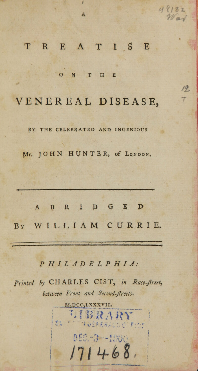 #w TREATISE o rf THE VENEREAL DISEASE, BY THE CELEBRATED AND INGENIOUS Mr. JOHN HUNTER, of London, A B R I D G E P By WILLIAM CURRIE. . III —————T PHILADELPHIA: Printed by CHARLES CIST, in Race-Jtreet, between Front and Second-Jireets. — -J^liP-CCjLXXXVII. ;J f BR Km /£