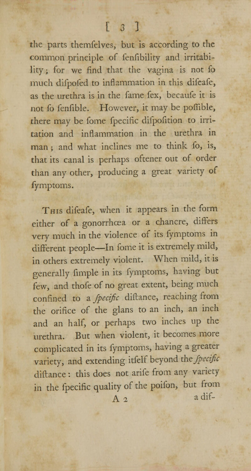 the parts themfelves, but is according to the common principle of fenfibility and irritabi- lity; for we find that the vagina is not fo much difpofed to inflammation in this difeafe, as the urethra is in the fame fex, becaufe it is not fo fenfible. However, it may be pofiible, there may be fome fpecific difpofition to irri- tation and inflammation in the urethra in man ; and what inclines me to think fo, is, that its canal is perhaps oftener out of order than any other, producing a great variety of fymptoms. This difeafe, when it appears in the form either of a gonorrhoea or a chancre, differs very much in the violence of its fymptoms in different people—In fome it is extremely mild, in others extremely violent. When mild, it is generally fimple in its fymptoms, having but few, and thofe of no great extent, being much confined to a fpecific diftance, reaching from the orifice of the glans to an inch, an inch and an half, or perhaps two inches up the urethra. But when violent, it becomes more complicated in its fymptoms, having a greater variety, and extending itfelf beyond the fpecific diftance : this does not arife from any variety in the fpecific quality of the poifon, but from A 2 a dif-