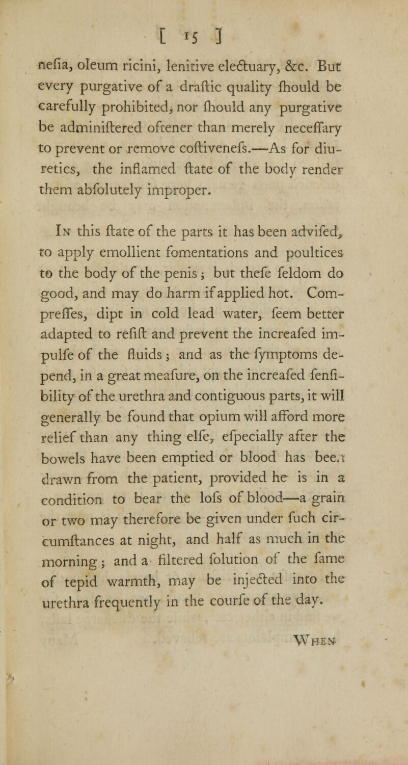 nefia, oleum ricini, lenitive electuary, &c. But every purgative of a draftic quality fhould be carefully prohibited, nor fhould any purgative be adminiftered oftener than merely necefTary to prevent or remove coftivenefs.—As for diu- retics, the inflamed ftate of the body render them abfolutely improper. In this ftate of the parts it has been advifed, to apply emollient fomentations and poultices to the body of the penis; but thefe feldom do good, and may do harm if applied hot. Com- preffes, dipt in cold lead water, feem better adapted to refift and prevent the increafed im- pulfe of the fluids; and as the fymptoms de- pend, in a great meafure, on the increafed fenfi- bility of the urethra and contiguous parts, it will generally be found that opium will afford more relief than any thing elfe, efpecially after the bowels have been emptied or blood has bee.i drawn from the patient, provided he is in a condition to bear the lofs of blood—a grain or two may therefore be given under fuch cir- cumftances at night, and half as much in the morning; and a filtered folution of the fame of tepid warmth, may be injected into the urethra frequently in the courfeof the day. When