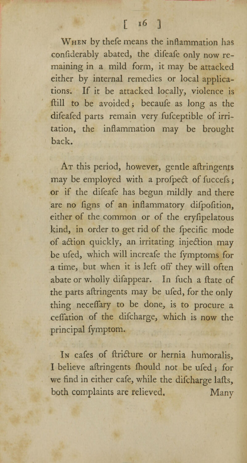 When by thefe means the inflammation has confiderably abated, the difeafe only now re- maining in a mild form, it may be attacked either by internal remedies or local applica- tions. If it be attacked locally, violence is ftill to be avoided; becaufe as long as the difeafed parts remain very fufceptible of irri- tation, the inflammation may be brought back. At this period, however, gentle aftringents may be employed with a proipect of fuccefs; or if the difeafe has begun mildly and there are no figns of an inflammatory difpofition, either of the common or of the eryfipelatous kind, in order to get rid of the fpecific mode of action quickly, an irritating injection may be ufed, which will increafe the fymptoms for a time, but when it is left off they will often abate or wholly difappear. In fuch a ftate of the parts aftringents may be ufed, for the only thing neceffary to be done, is to procure a cefiation of the difcharge, which is now the principal fymptom. In cafes of ftricture or hernia humoralis, I believe aftringents fhould not be ufed; for we find in either cafe, while the difcharge lafts, both complaints are relieved. Manv