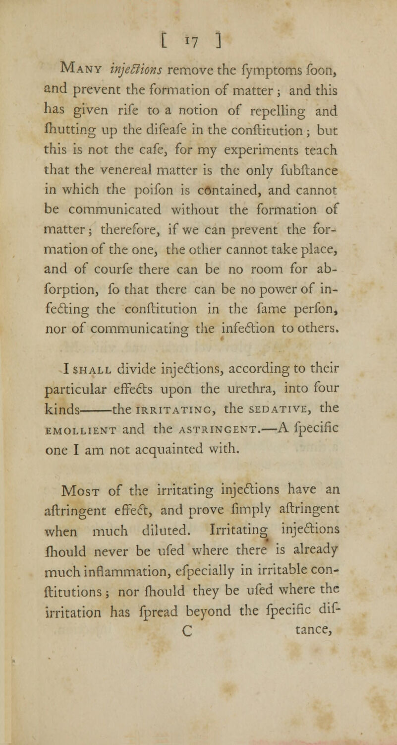 Many injeElions remove the fymptoms foon, and prevent the formation of matter ; and this has given rife to a notion of repelling and (hutting up the difeafe in the conftitution ; but this is not the cafe, for my experiments teach that the venereal matter is the only fubftance in which the poifon is contained, and cannot be communicated without the formation of matter; therefore, if we can prevent the for- mation of the one, the other cannot take place, and of courfe there can be no room for ab- forption, fo that there can be no power of in- fecting the conftitution in the fame perfon, nor of communicating the infection to others. I shall divide injections, according to their particular effects upon the urethra, into four kinds the irritatinc, the sedative, the emollient and the astringent.—A fpecifk one I am not acquainted with. Most of the irritating injections have an aftringent effect, and prove (imply aftringent when much diluted. Irritating injections (hould never be ufed where there is already much inflammation, efpecially in irritable con- ftitutions ■, nor mould they be ufed where the irritation has fpread beyond the fpecific dif- C tance,