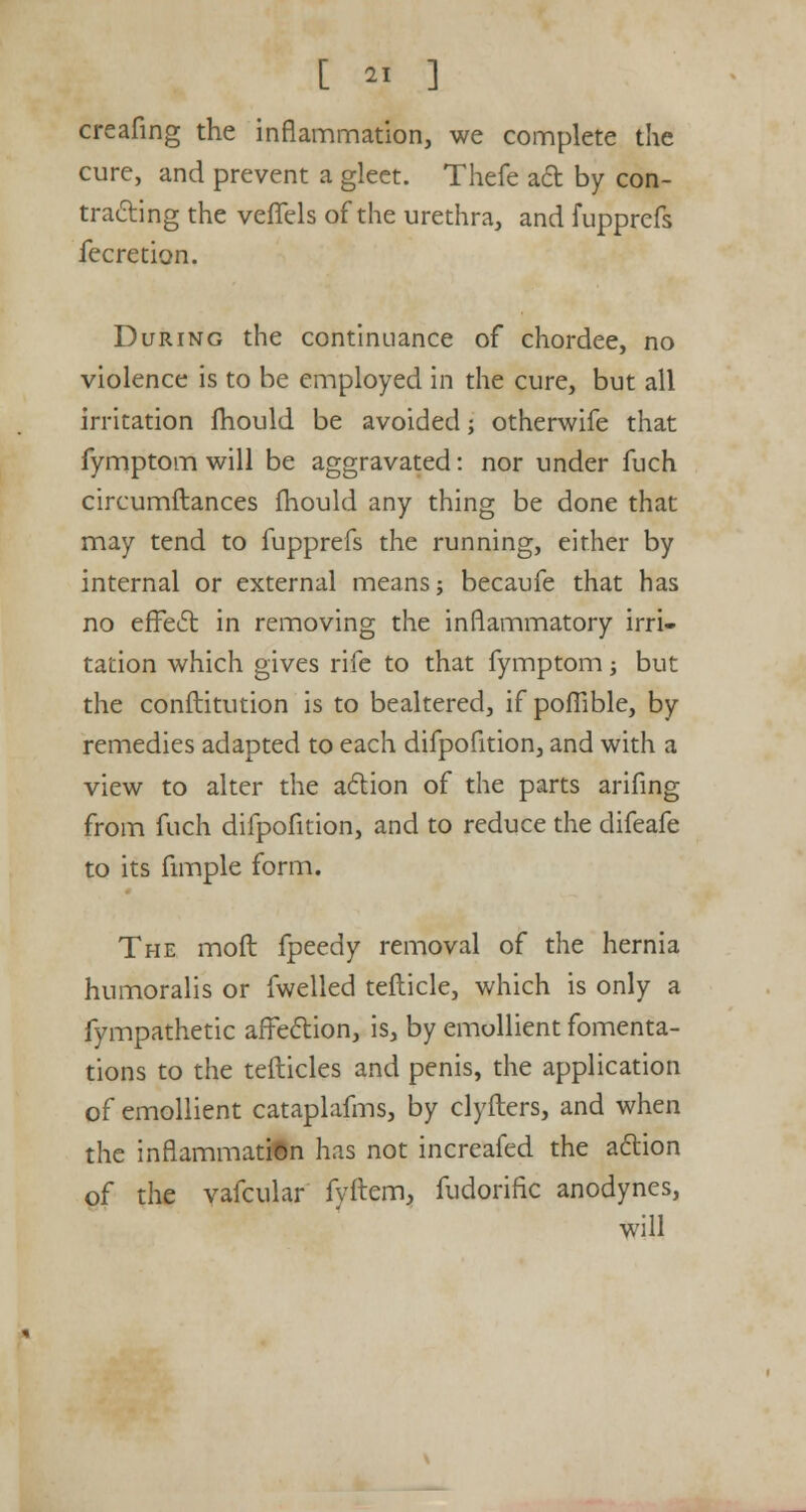 creafing the inflammation, we complete the cure, and prevent a gleet. Thefe act by con- tracting the veffels of the urethra, and fupprefs fecretion. During the continuance of chordee, no violence is to be employed in the cure, but all irritation mould be avoided; otherwife that fymptom will be aggravated: nor under fuch circumftances fhould any thing be done that may tend to fupprefs the running, either by internal or external means; becaufe that has no effect in removing the inflammatory irri- tation which gives rife to that fymptom; but the conftitution is to bealtered, if poflible, by remedies adapted to each difpofition, and with a view to alter the action of the parts arifing from fuch difpofition, and to reduce the difeafe to its fimple form. The moft fpeedy removal of the hernia humoralis or fwelled tefticle, which is only a fympathetic affection, is, by emollient fomenta- tions to the tefticles and penis, the application of emollient cataplafms, by clyfters, and when the inflammation has not increafed the action of the vafcular fyftem, fudorific anodynes, will