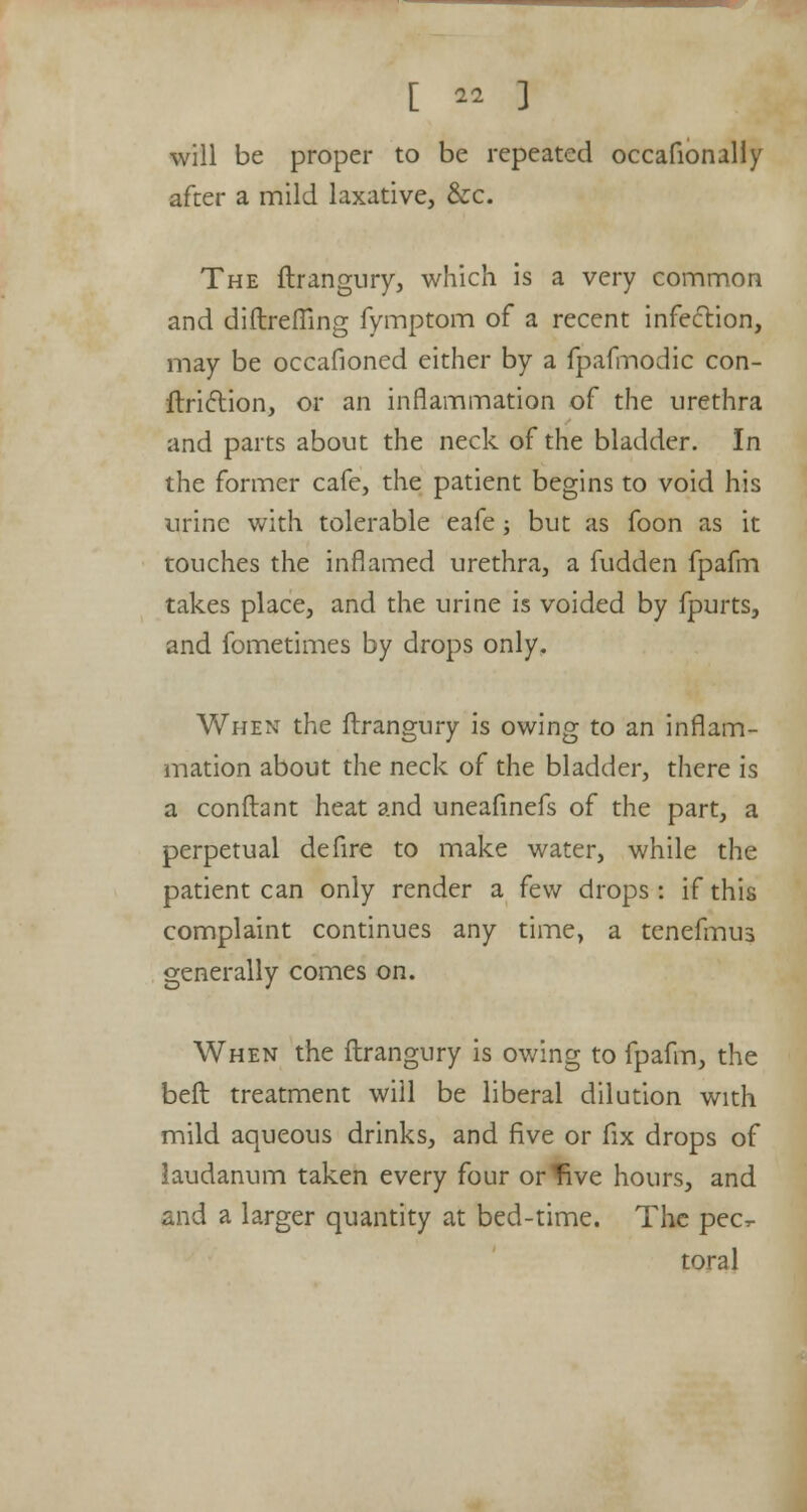 will be proper to be repeated occafionally after a mild laxative, &c. The ftrangury, which is a very common and diftrefiing fymptom of a recent infection, may be occafioned either by a fpafmodic con- ftriction, or an inflammation of the urethra and parts about the neck of the bladder. In the former cafe, the patient begins to void his urine with tolerable eafe; but as foon as it touches the inflamed urethra, a fudden fpafm takes place, and the urine is voided by fpurts, and fometimes by drops only. When the ftrangury is owing to an inflam- mation about the neck of the bladder, there is a conftant heat and uneafinefs of the part, a perpetual defire to make water, while the patient can only render a few drops : if this complaint continues any time, a tenefmus generally comes on. When the ftrangury is owing to fpafm, the beft treatment will be liberal dilution with mild aqueous drinks, and five or fix drops of laudanum taken every four or five hours, and and a larger quantity at bed-time. The pec- toral