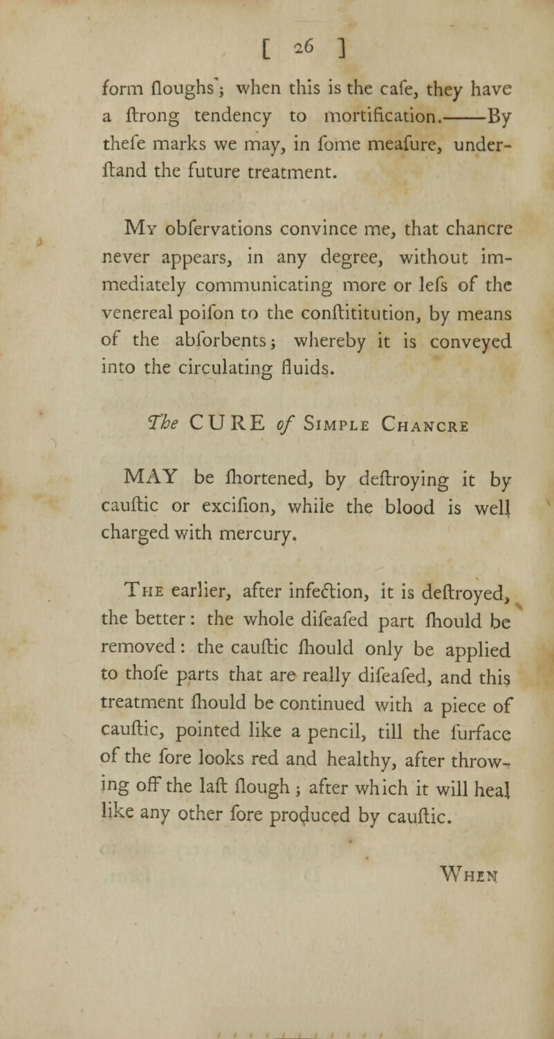 [ *6 3 form (loughs'; when this is the cafe, they have a ftrong tendency to mortification. By thefe marks we may, in fome meafure, under- ftand the future treatment. My obfervations convince me, that chancre never appears, in any degree, without im- mediately communicating more or lefs of the venereal poifon to the conftititution, by means of the ablbrbents; whereby it is conveyed into the circulating fluids. The CURE of Simple Chancre MAY be fhortened, by deftroying it by cauftic or excifion, while the blood is well charged with mercury. The earlier, after infection, it is deftroyed, the better: the whole difeafed part mould be removed: the cauftic mould only be applied to thofe parts that are really difeafed, and this treatment mould be continued with a piece of cauftic, pointed like a pencil, till the furface of the fore looks red and healthy, after throw- ing off the laft flough ; after which it will heal like any other fore produced by cauftic.