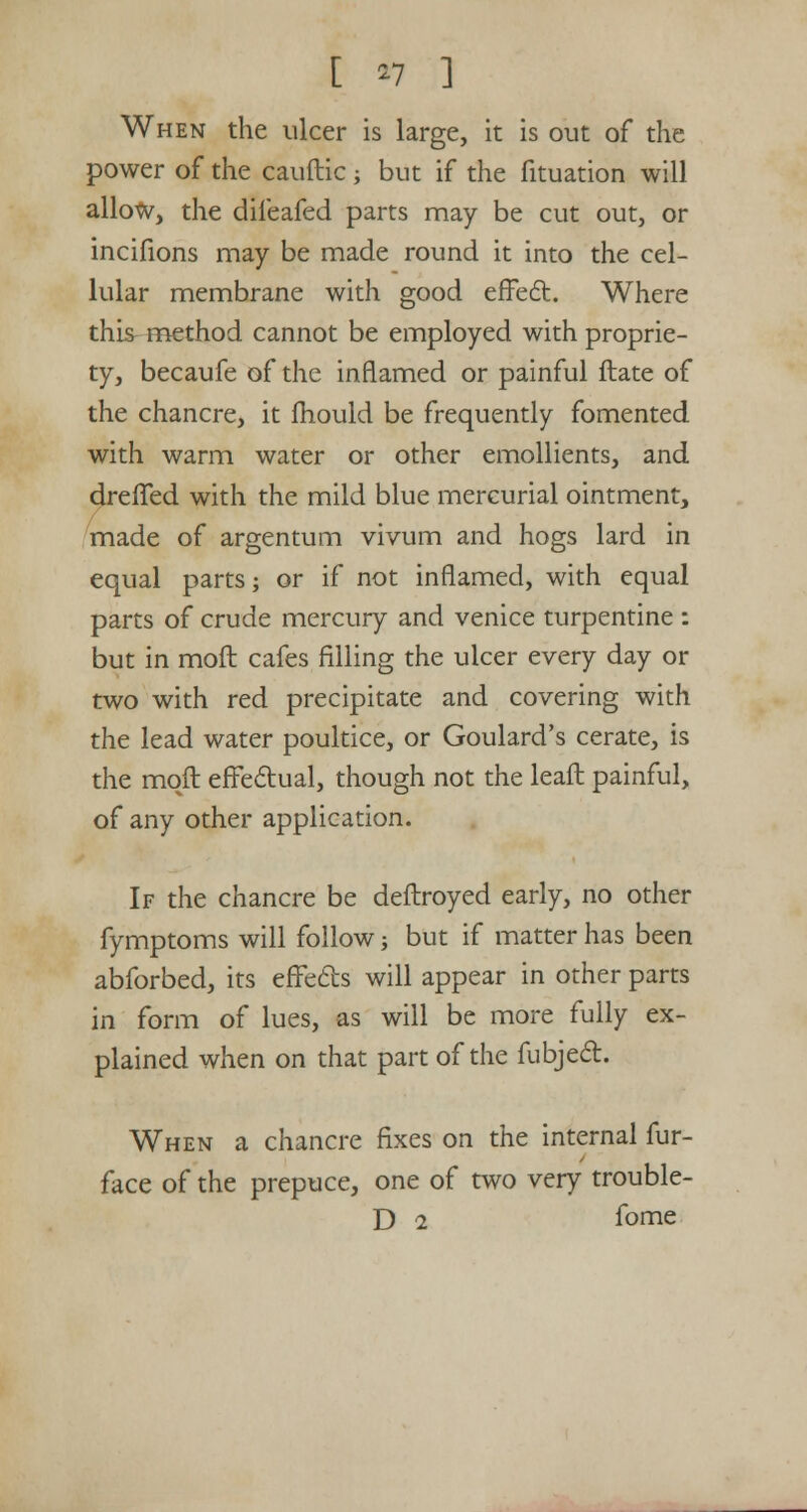 [ *7 ] When the ulcer is large, it is out of the power of the cauftic -, but if the fituation will allow, the difeafed parts may be cut out, or incifions may be made round it into the cel- lular membrane with good effect. Where this method cannot be employed with proprie- ty, becaufe of the inflamed or painful ftate of the chancre, it fhould be frequently fomented with warm water or other emollients, and drelTed with the mild blue mercurial ointment, made of argentum vivum and hogs lard in equal parts; or if not inflamed, with equal parts of crude mercury and venice turpentine : but in moft cafes filling the ulcer every day or two with red precipitate and covering with the lead water poultice, or Goulard's cerate, is the moft effectual, though not the leaft painful, of any other application. If the chancre be deftroyed early, no other fymptoms will follow -, but if matter has been abforbed, its effects will appear in other parts in form of lues, as will be more fully ex- plained when on that part of the fubject. When a chancre fixes on the internal fur- face of the prepuce, one of two very trouble- D 2 fome