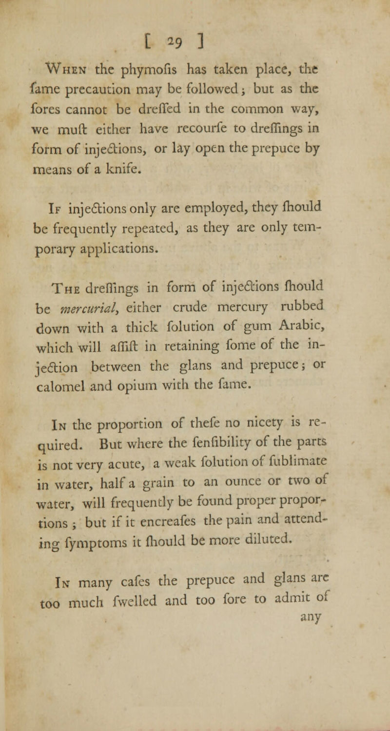 When the phymofis has taken place, the fame precaution may be followed; but as the fores cannot be dreffed in the common way, we muft either have recourfe to dreflings in form of injections, or lay open the prepuce by means of a knife. If injections only are employed, they mould be frequently repeated, as they are only tem- porary applications. The dreflings in form of injections mould be mercurial, either crude mercury rubbed down with a thick folution of gum Arabic, which will aflift in retaining fome of the in- jection between the glans and prepuce; or calomel and opium with the fame. In the proportion of thefe no nicety is re- quired. But where the fenfibility of the parts is not very acute, a weak folution of fublimate in water, half a grain to an ounce or two of water, will frequently be found proper propor- tions ; but if it encreafes the pain and attend- ing fymptoms it mould be more diluted. In many cafes the prepuce and glans are too much fwelled and too fore to admit of any