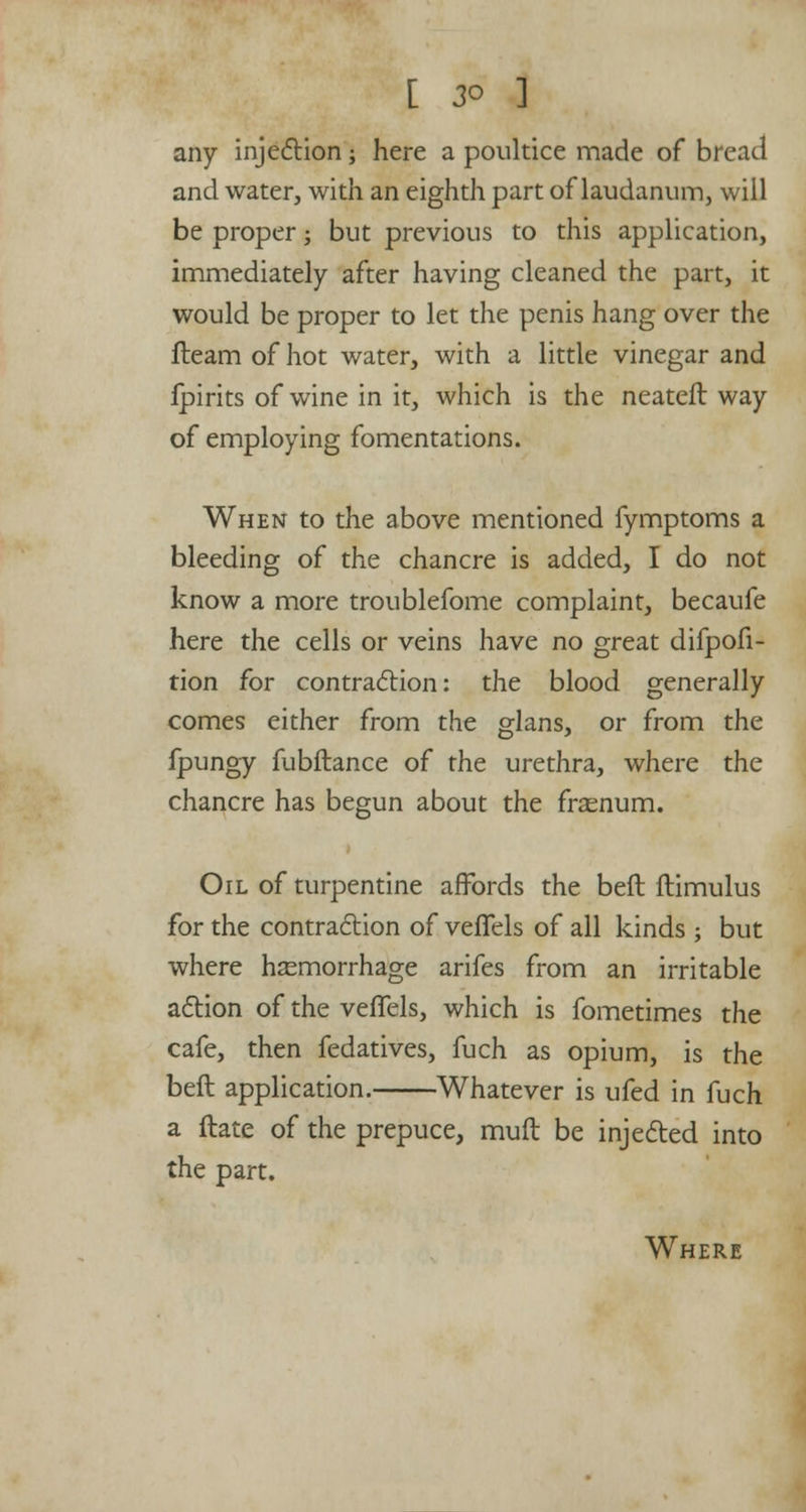 any injection; here a poultice made of bread and water, with an eighth part of laudanum, will be proper ; but previous to this application, immediately after having cleaned the part, it would be proper to let the penis hang over the fleam of hot water, with a little vinegar and fpirits of wine in it, which is the neateft way of employing fomentations. When to the above mentioned fymptoms a bleeding of the chancre is added, I do not know a more troublefome complaint, becaufe here the cells or veins have no great difpofi- tion for contraction: the blood generally comes either from the glans, or from the fpungy fubftance of the urethra, where the chancre has begun about the frasnum. Oil of turpentine affords the beft flimulus for the contraction of vefTels of all kinds j but where haemorrhage arifes from an irritable action of the veffels, which is fometimes the cafe, then fedatives, fuch as opium, is the beft application. Whatever is ufed in fuch a ftate of the prepuce, muft be injected into the part. Where