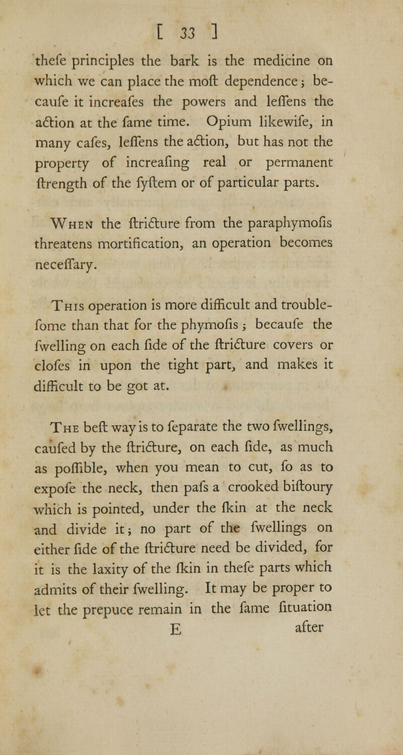 thefe principles the bark is the medicine on which we can place the moft dependence; be- caufe it increafes the powers and leffens the action at the fame time. Opium likewife, in many cafes, leffens the action, but has not the property of increafing real or permanent ftrength of the fyftem or of particular parts. When the flricture from the paraphymofis threatens mortification, an operation becomes neceffary. This operation is more difficult and trouble- fome than that for the phymofis -, becaufe the fwelling on each fide of the ftricture covers or clofes in upon the tight part, and makes it difficult to be got at. The beft way is to feparate the two fwellings, caufed by the ftricture, on each fide, as much as poffible, when you mean to cut, fo as to expofe the neck, then pafs a crooked biftoury which is pointed, under the fkin at the neck and divide it; no part of the fwellings on either fide of the ftricture need be divided, for it is the laxity of the fkin in thefe parts which admits of their fwelling. It may be proper to let the prepuce remain in the fame fituation E after