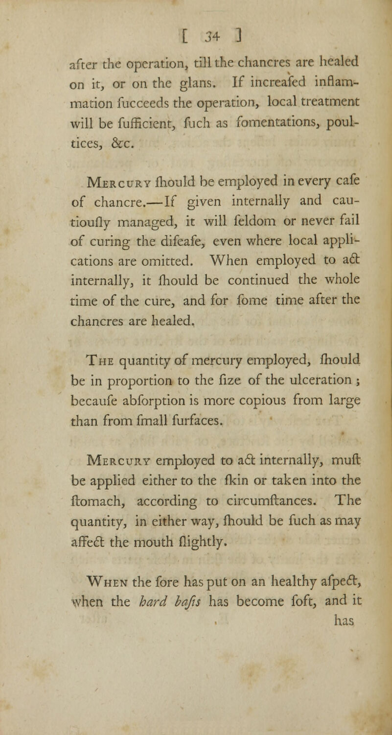 after the operation, till the chancres are healed on it, or on the glans. If increafed inflam- mation fucceeds the operation, local treatment will be fufficient, ftidi as fomentations, poul- tices, &c. Mercury mould be employed in every cafe of chancre.—If given internally and cau- tiouily managed, it will feldom or never fail of curing the difeafe, even where local appli- cations are omitted. When employed to ac~b internally, it mould be continued the whole time of the cure, and for fome time after the chancres are healed. The quantity of mercury employed, mould be in proportion to the lize of the ulceration ; becaufe abforption is more copious from large than from fmall furfaces. Mercury employed to act internally, muft be applied either to the fkin or taken into the ftomach, according to circumftances. The quantity, in either way, fhould be fuch as may affect the mouth (lightly. When the fore has put on an healthy afpect, when the hard bafts has become foft, and it has