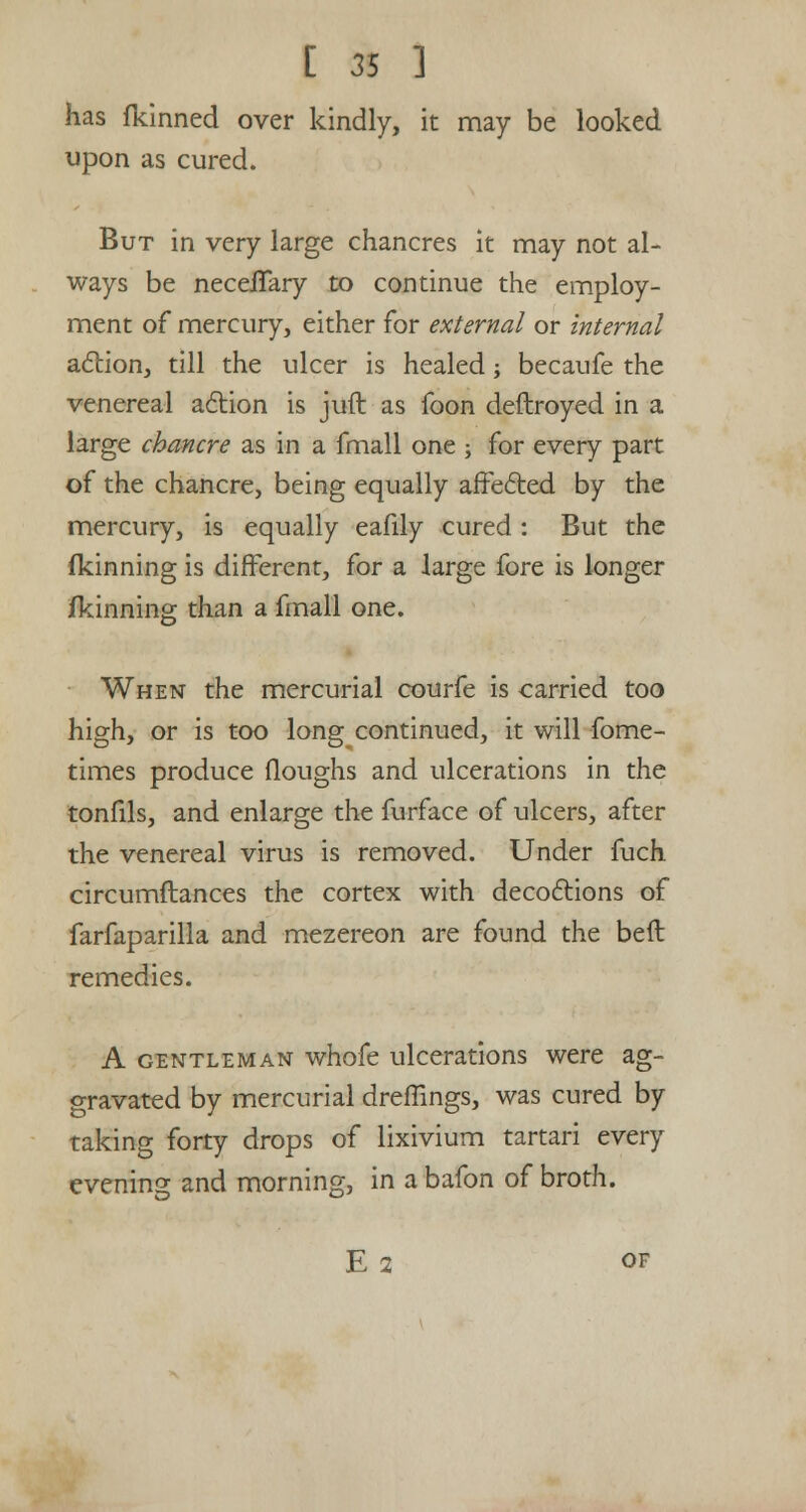 has fkinned over kindly, it may be looked upon as cured. But in very large chancres it may not al- ways be necelTary to continue the employ- ment of mercury, either for external or internal action, till the ulcer is healed; becaufe the venereal action is juft as foon deftroyed in a large chancre as in a fmall one ; for every part of the chancre, being equally affected by the mercury, is equally eafily cured : But the fkinning is different, for a large fore is longer jfkinning than a fmall one. When the mercurial courfe is carried too high, or is too long continued, it will fome- times produce Houghs and ulcerations in the tonfils, and enlarge the furface of ulcers, after the venereal virus is removed. Under fuch circumftances the cortex with decoctions of farfaparilla and mezereon are found the beft remedies. A gentleman whofe ulcerations were ag- gravated by mercurial dreffings, was cured by taking forty drops of lixivium tartari every evening and morning, in a bafon of broth. E 2 of