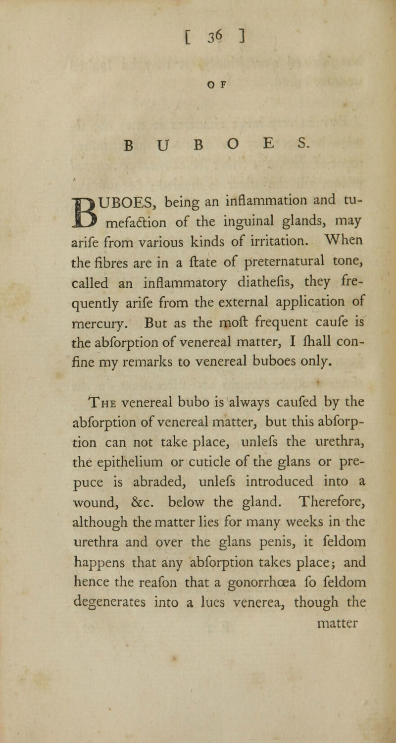 O F BUBOES. UBOES, being an inflammation and tu- mefaction of the inguinal glands, may arife from various kinds of irritation. When the fibres are in a ftate of preternatural tone, called an inflammatory diathefis, they fre- quently arife from the external application of mercury. But as the moft frequent caufe is the abforption of venereal matter, I fhall con- fine my remarks to venereal buboes only. The venereal bubo is always caufed by the abforption of venereal matter, but this abforp- tion can not take place, unlefs the urethra, the epithelium or cuticle of the glans or pre- puce is abraded, unlefs introduced into a wound, &c. below the gland. Therefore, although the matter lies for many weeks in the urethra and over the glans penis, it feldom happens that any abforption takes place; and hence the reafon that a gonorrhoea fo feldom degenerates into a lues venerea, though the matter