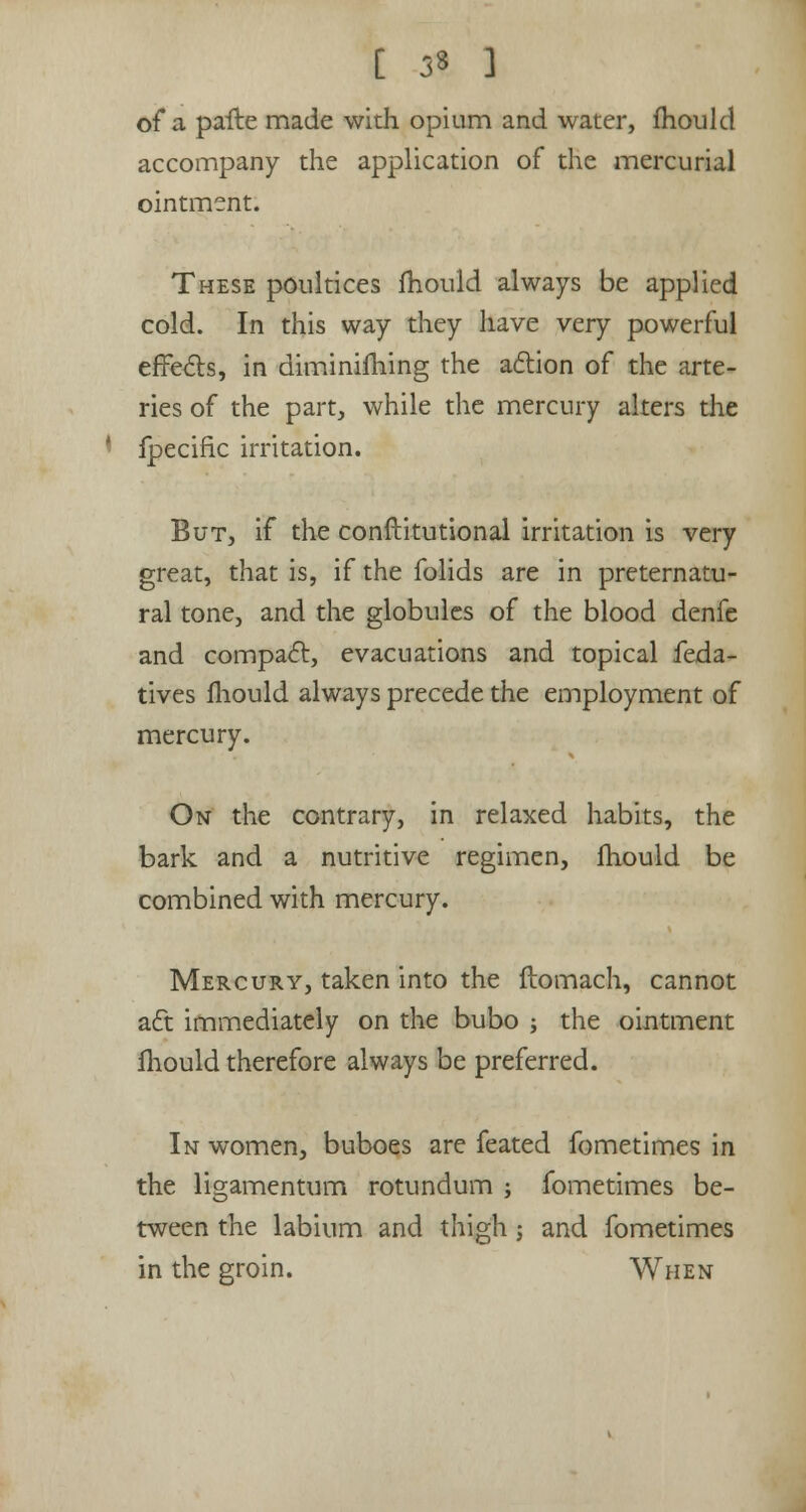 [ 3* ] of a pafte made with opium and water, mould accompany the application of the mercurial ointment. These poultices mould always be applied cold. In this way they have very powerful effects, in diminifhing the action of the arte- ries of the part, while the mercury alters the fpecific irritation. But, if the conftitutional irritation is very great, that is, if the folids are in preternatu- ral tone, and the globules of the blood denfe and compact, evacuations and topical feda- tives mould always precede the employment of mercury. On the contrary, in relaxed habits, the bark and a nutritive regimen, fhould be combined with mercury. Mercury, taken into the ftomach, cannot aft immediately on the bubo ; the ointment fhould therefore always be preferred. In women, buboes are feated fometimes in the ligamentum rotundum ; fometimes be- tween the labium and thigh; and fometimes in the groin. When