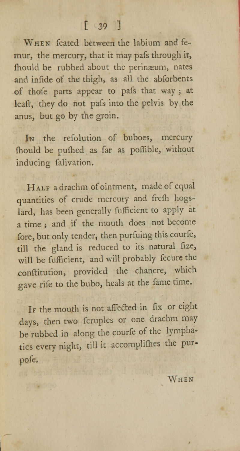 When fcated between the labium and fe- mur, the mercury, that it may pafs through it, mould be rubbed about the perinaeum, nates and infide of the thigh, as all the abforbents of thofe parts appear to pafs that way ; at leaft, they do not pafs into the pelvis by the anus, but go by the groin. In the refolution of buboes, mercury mould be pufhed as far as poflible, without inducing falivation. Half a drachm of ointment, made of equal quantities of crude mercury and frefh hogs- lard, has been generally fufEcient to apply at a time ; and if the mouth does not become fore, but only tender, then purfuing this courfe, till the gland is reduced to its natural fize, will be fufficient, and will probably fecure the conftitution, provided the chancre, which crave rife to the bubo, heals at the fame time. If the mouth is not affecled in fix or eight days, then two fcruples or one drachm may be rubbed in along the courfe of the lympha- tics every night, till it accomplices the pur- pofe. When