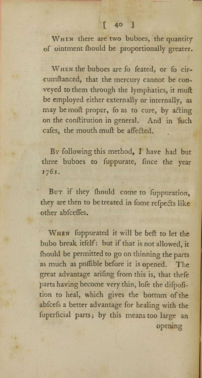 When there are two buboes, the quantity of ointment fhould be proportionally greater. When the buboes are fo feated, or fo cir- cumftanced, that the mercury cannot be con- veyed to them through the lymphatics, it mull be employed either externally or internally, as may be moft proper, fo as to cure, by acting on the constitution in general. And in fuch cafes, the mouth muft be affected. By following this method, I have had but three buboes to fuppurate, flnce the year 1761. But if they mould come to fuppuration, they are then to be treated in fome refpe£ts like other abfcefTes. When fuppurated it will be ben: to let the bubo break itfelf: but if that is not allowed, it fhould be permitted to go on thinning the parts as much as poflible before it is opened. The great advantage arifing from this is, that thefe parts having become very thin, lofe the difpofi- tion to heal, which gives the bottom of the abfcefs a better advantage for healing with the fuperficial parts j by this means too large an opening