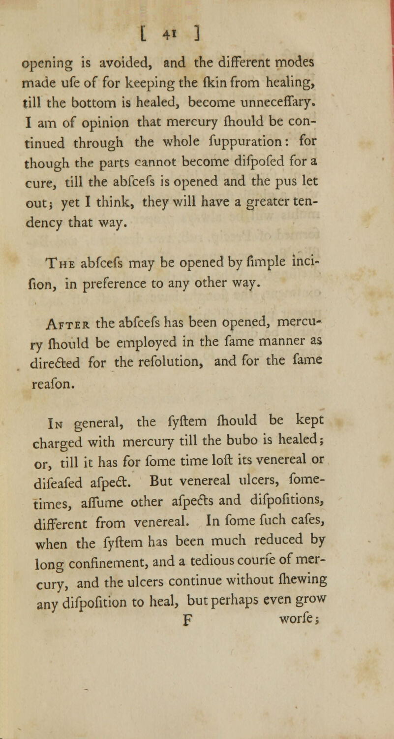 opening is avoided, and the different modes made ufe of for keeping the (kin from healing, till the bottom is healed, become unneceffary. I am of opinion that mercury fhould be con- tinued through the whole fuppuration: for though the parts cannot become difpofed for a cure, till the abfcefs is opened and the pus let out; yet I think, they will have a greater ten- dency that way. The abfcefs may be opened by fimple inci- fion, in preference to any other way. After the abfcefs has been opened, mercu- ry fhould be employed in the fame manner as dire&ed for the refolution, and for the fame reafon. In general, the fyftem fhould be kept charged with mercury till the bubo is healed; or, till it has for fome time loft its venereal or difeafed afpedt. But venereal ulcers, fome- times, affume other afpefts and difpofitions, different from venereal. In fome fuch cafes, when the fyftem has been much reduced by long confinement, and a tedious courfe of mer- cury, and the ulcers continue without fhewing any difpofition to heal, but perhaps even grow F worfe;