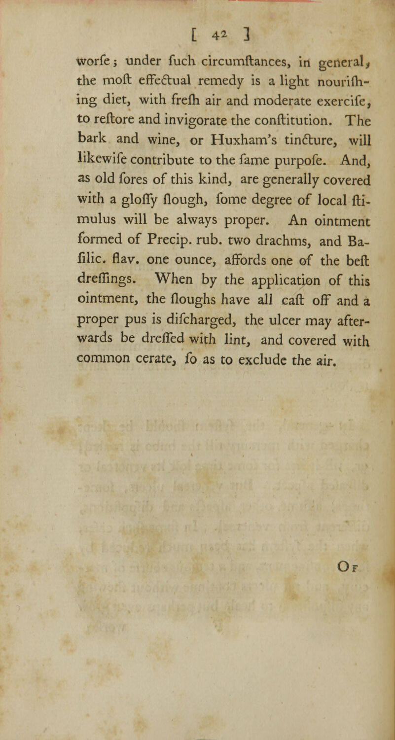 [ 4* ] worfe; under fuch circumftances, in general, the molt effectual remedy is a light nouriih- ing diet, with frelh air and moderate exercife, to reflore and invigorate the conilitution. The bark and wine, or Huxham's tincture, will likewife contribute to the fame purpofe. And, as old fores of this kind, are generally covered with a gloffy flough, fome degree of local fti- mulus will be always proper. An ointment formed of Precip. rub. two drachms, and Ba- filic. flav. one ounce, affords one of the belt dreflings. When by the application of this ointment, the floughs have all call off and a proper pus is difcharged, the ulcer may after- wards be dreffed with lint, and covered with common cerate, fo as to exclude the air.