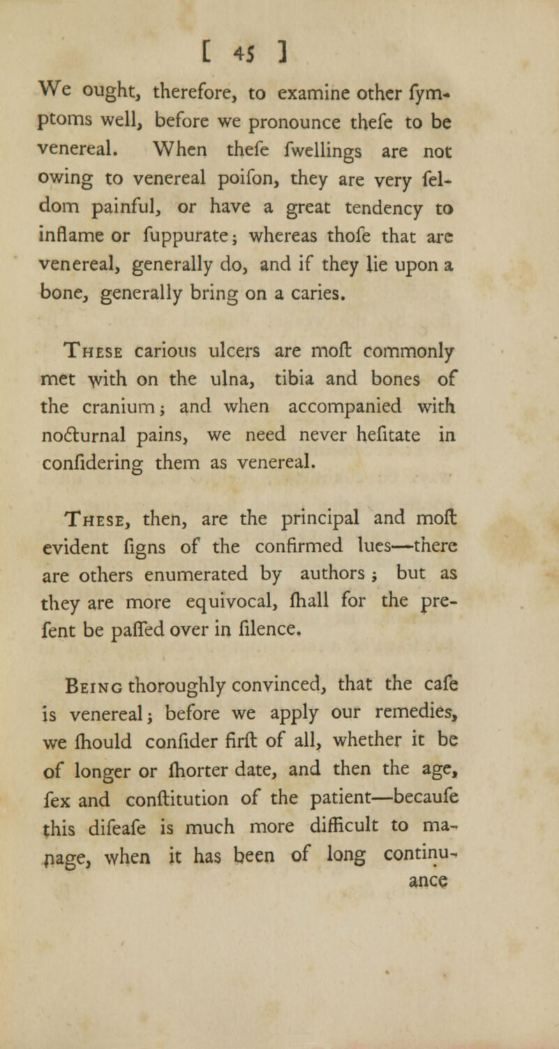 We ought, therefore, to examine other fym- ptoms well, before we pronounce thefe to be venereal. When thefe fwellings are not owing to venereal poifon, they are very fel- dom painful, or have a great tendency to inflame or fuppurate; whereas thofe that arc venereal, generally do, and if they lie upon a bone, generally bring on a caries. These carious ulcers are molt commonly met with on the ulna, tibia and bones of the cranium; and when accompanied with nocturnal pains, we need never hefitate in confidering them as venereal. These, then, are the principal and moil evident figns of the confirmed lues—there are others enumerated by authors ; but as they are more equivocal, fhall for the pre- fent be palled over in filence. Being thoroughly convinced, that the cafe is venereal; before we apply our remedies, we fhould confider firft of all, whether it be of longer or fhorter date, and then the age, fex and constitution of the patient—becaufe this difeafe is much more difficult to ma- nage, when it has been of long continu- ance