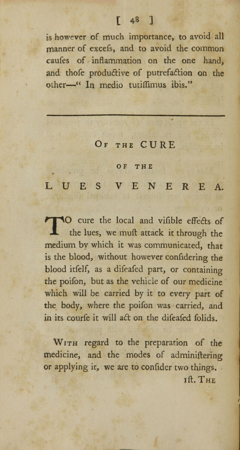 [ 43 ] is however of much importance, to avoid all manner of excefs, and to avoid the common caufes of inflammation on the one hand, and thofe productive of putrefaction on the other— In medio tutifllmus ibis. Of the CURE OF THE LUES VENEREA. TO cure the local and vifible effects of the lues, we muft attack it through the medium by which it was communicated, that is the blood, without however confidering the blood itfelf, as a difeafed part, or containing the poifon, but as the vehicle of our medicine which will be carried by it to every part of the body, where the poifon was carried, and in its courfe it will act on the difeafed folids. With regard to the preparation of the medicine, and the modes of adminiftering or applying it, we are to confider two things. ill. The