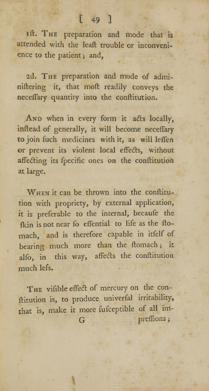 ift. The preparation and mode that is attended with the leaft trouble or inconveni- ence to the patient 3 and, 2d. The preparation and mode of admi- niftering it, that moll readily conveys the neceflfary quantity into the conftitution. And when in every form it acts locally, inftead of generally, it will become necefTary tojoinfuch medicines with it, as will leffen or prevent its violent local effects, without affecting its fpecific ones on the conftitution at large. When it can be thrown into the conftitu- tion with propriety, by external application, it is preferable to the internal, becaufe the fkin is not near fo effential to life as the fto- mach, and is therefore capable in itfelf of bearing much more than the ftomach; it alfo, in this way, affects the conftitution much lels. The vifible effect of mercury on the con- ftitution is, to produce univerfal irritability, that is, make it more fufceptible of all irri- G preflions j