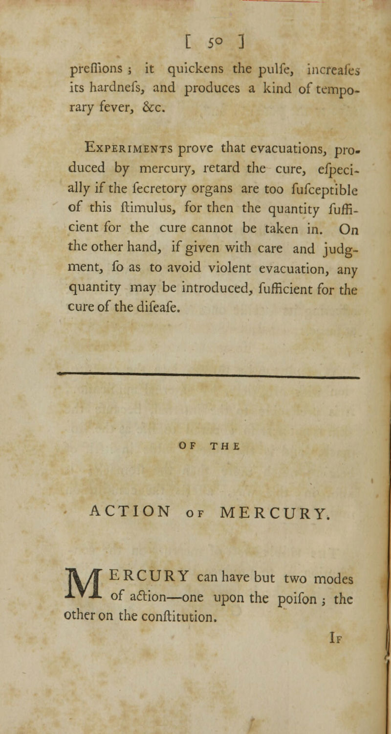 prefiions ; it quickens the pulfe, increafes its hardnefs, and produces a kind of tempo- rary fever, &c. Experiments prove that evacuations, pro- duced by mercury, retard the cure, efpeci- ally if the fecretory organs are too fufceptible of this ftimulus, for then the quantity fuffi- cient for the cure cannot be taken in. On the other hand, if given with care and judg- ment, fo as to avoid violent evacuation, any quantity may be introduced, fufficient for the cure of the difeafe. OF THE ACTION of MERCURY. Ti/T ERCURY can have but two modes ■*■▼-*• of acliion—one upon the poifon ; the other on the conftitution.
