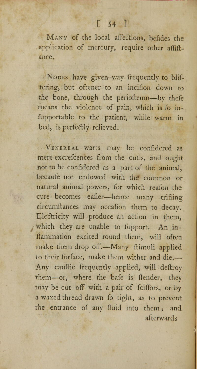 Many of the local affections, befides the application of mercury, require other aflift- ance. Nodes have given way frequently to blif- tering, but oftener to an incifion down to the bone, through the periofteum—by thefe means the violence of pain, which is fo in- fupportable to the patient, while warm in bed, is perfectly relieved. Venereal warts may be confidered as mere excrefcences from the cutis, and ought not to be confidered as a part of the animal, becaufe not endowed with the* common or natural animal powers, for which reafon the cure becomes eafier—hence many trifling circumftances may occafion them to decay. Electricity will produce an action in them, , which they are unable to fupport. An in- flammation excited round them, will often make them drop off.—Many ftimuli applied to their furface, make them wither and die.— Any cauftic frequently applied, will deftroy them—or, where the bafe is flender, they may be cut off with a pair of fciffors, or by a waxed thread drawn fo tight, as to prevent the entrance of any fluid into them; and afterwards