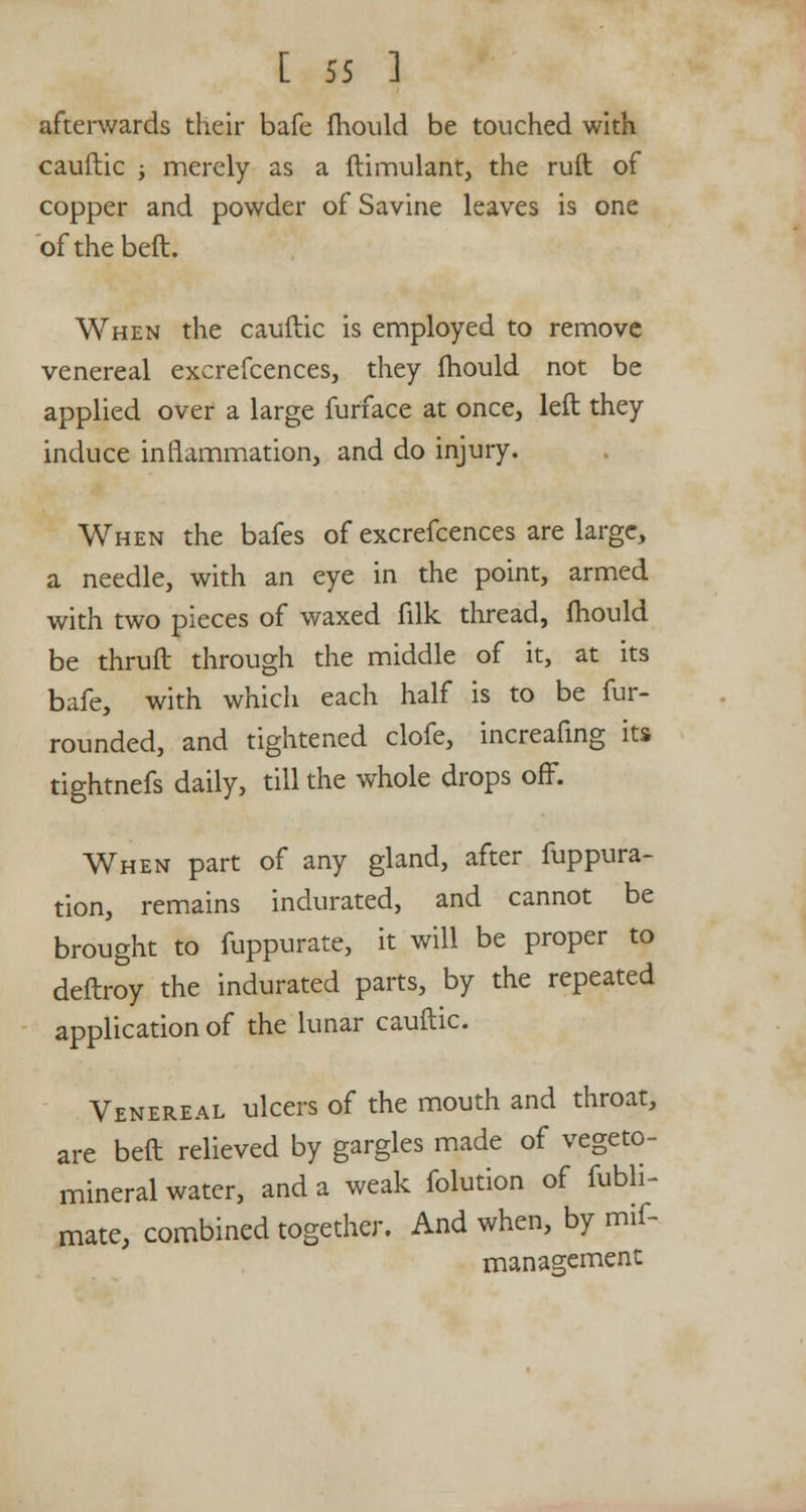 afterwards their bafe mould be touched with cauftic ; merely as a ftimulant, the ruft of copper and powder of Savine leaves is one ofthebeft. When the cauftic is employed to remove venereal excrefcences, they mould not be applied over a large furface at once, left they induce inflammation, and do injury. When the bafes of excrefcences are large, a needle, with an eye in the point, armed with two pieces of waxed filk thread, mould be thruft through the middle of it, at its bafe, with which each half is to be fur- rounded, and tightened clofe, increafing its tightnefs daily, till the whole drops off. When part of any gland, after fuppura- tion, remains indurated, and cannot be brought to fuppurate, it will be proper to deftroy the indurated parts, by the repeated application of the lunar cauftic. Venereal ulcers of the mouth and throat, are beft relieved by gargles made of vegeto- mineral water, and a weak folution of fubli- mate, combined together. And when, by mif- management