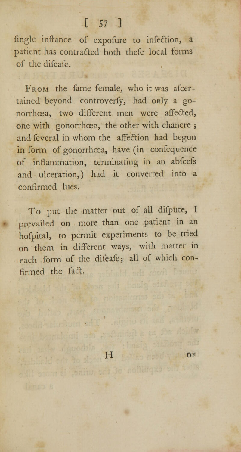 fingle inftance of expofure to infection, a patient has contracted both thefe local forms of the difeafe. From the fame female, who it was afcer- tained beyond controverfy, had only a go- norrhoea, two different men were affected, one with gonorrhoea, the other with chancre j and feveral in whom the affection had begun in form of gonorrhoea, have (in confequence of inflammation, terminating in an abfcefs and ulceration,) had it converted into a confirmed lues. To put the matter out of all difpute, I prevailed on more than one patient in an hofpital, to permit experiments to be tried on them in different ways, with matter in each form of the difeafe -, all of which con- firmed the fad. H of