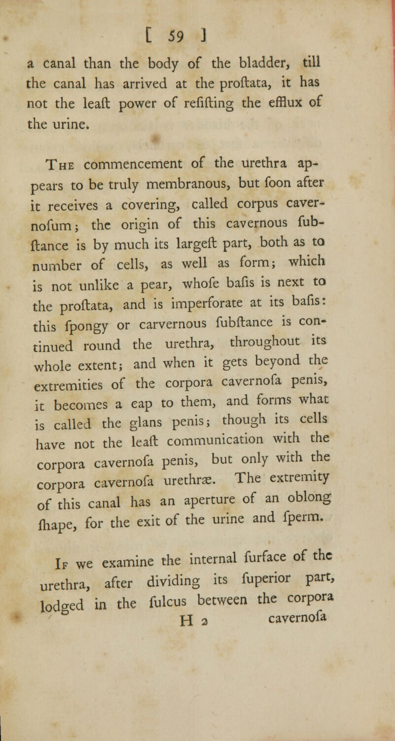 a canal than the body of the bladder, till the canal has arrived at the proftata, it has not the leaft power of refilling the efflux of the urine. The commencement of the urethra ap- pears to be truly membranous, but foon after it receives a covering, called corpus caver- nofum; the origin of this cavernous fub- ftance is by much its largeft part, both as to number of cells, as well as form; which is not unlike a pear, whofe bafis is next to the proftata, and is imperforate at its bafis: this fpongy or carvernous fubftance is con- tinued round the urethra, throughout its whole extent; and when it gets beyond the extremities of the corpora cavernofa penis, it becomes a cap to them, and forms what is called the glans penis; though its cells have not the leaft communication with the corpora cavernofa penis, but only with the corpora cavernofa urethras. The extremity of this canal has an aperture of an oblong fhape, for the exit of the urine and fperm. If we examine the internal furface of the urethra, after dividing its fuperior part, lodged in the fulcus between the corpora H 2 cavernofa