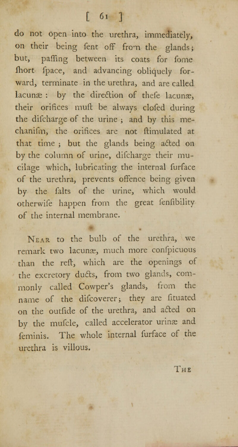 [ 6> ] do not open into the urethra, immediately, on their being fent off from the glands; but, pamng between its coats for fome fhort fpace, and advancing obliquely for- ward, terminate in the urethra, and are called lacunar : by the direction of thefe lacuna?, their orifices muft be always clofed during the difcharge of the urine ; and by this me- chanifm, the orifices are not ftimulated at that time ; but the glands being acted on by the column of urine, difcharge their mu- cilage which, lubricating the internal furface of the urethra, prevents offence being given by the falts of the urine, which would otherwife happen from the great fenfibility of the internal membrane. Near to the bulb of the urethra, we remark two lacunae, much more confpicuous than the reft, which are the openings of the excretory duels, from two glands, com- monly called Cowper's glands, from the name of the difcoverer; they are fituated on the outfide of the urethra, and acted on by the mufcle, called accelerator urinas and feminis. The whole internal furface of the urethra is villous. The