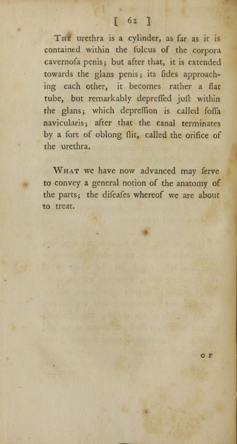 The urethra is a cylinder, as far as it is contained within the fulcus of the corpora cavernofa penis j but after that, it is extended towards the glans penis •, its fides approach- ing each other, it becomes rather a flat tube, but remarkably depreffed juft within the glans j which deprefTion is called fofTa navicularis; after that the canal terminates by a fort of oblong flit, called the orifice of the urethra. What we have now advanced may ferve to convey a general notion of the anatomy of the parts; the difeafes whereof we are about to treat. O F