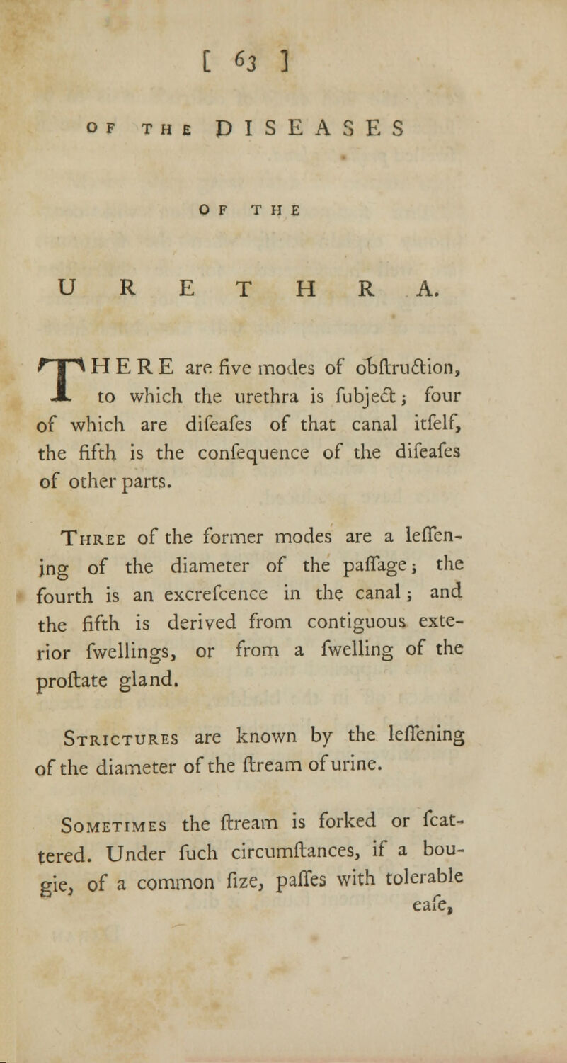 of the DISEASES OF THE URETHRA. THERE are five modes of ooftruction, to which the urethra is fubject -, four of which are difeafes of that canal itfelf, the fifth is the confequence of the difeafes of other parts. Three of the former modes are a leffen- jng of the diameter of the paffagej the fourth is an excrefcence in the canal ■, and the fifth is derived from contiguous exte- rior fwellings, or from a fwelling of the proftate gland. Strictures are known by the leflening of the diameter of the ftream of urine. Sometimes the ftream is forked or feat- hered. Under fuch circumftances, if a bou- gie, of a common fize, paffes with tolerable eafe,