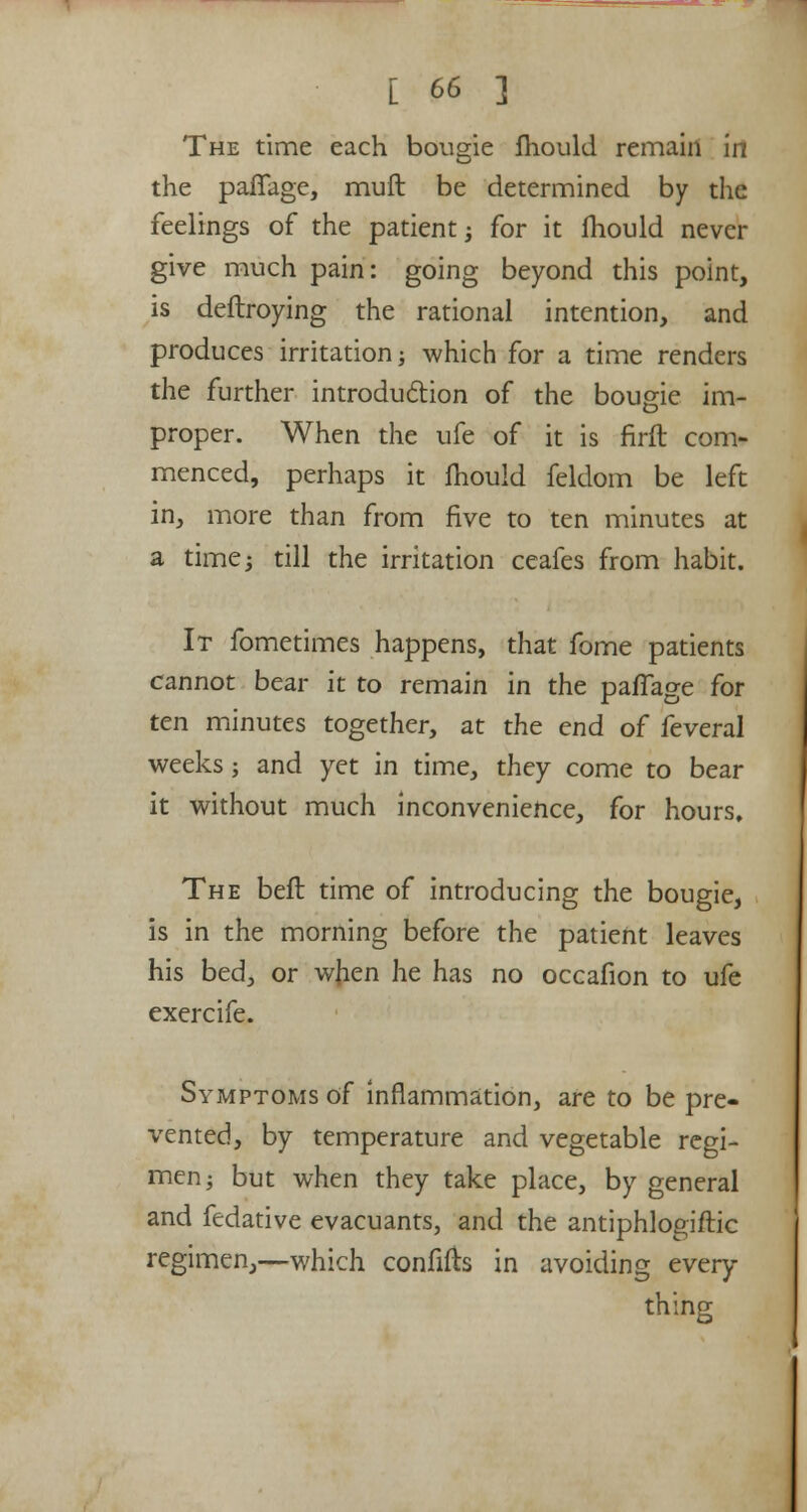 The time each bougie fliould remain in the paffage, mult be determined by the feelings of the patient; for it mould never give much pain: going beyond this point, is deftroying the rational intention, and produces irritation; which for a time renders the further introduction of the bougie im- proper. When the ufe of it is firft com- menced, perhaps it fhould feldom be left in, more than from five to ten minutes at a time; till the irritation ceafes from habit. It fometimes happens, that fome patients cannot bear it to remain in the paffage for ten minutes together, at the end of feveral weeks; and yet in time, they come to bear it without much inconvenience, for hours. The bell time of introducing the bougie, is in the morning before the patient leaves his bed, or when he has no occafion to ufe exercife. Symptoms of inflammation, are to be pre- vented, by temperature and vegetable regi- men; but when they take place, by general and fedative evacuants, and the antiphlogiftic regimen,—which confifh in avoiding every- thing