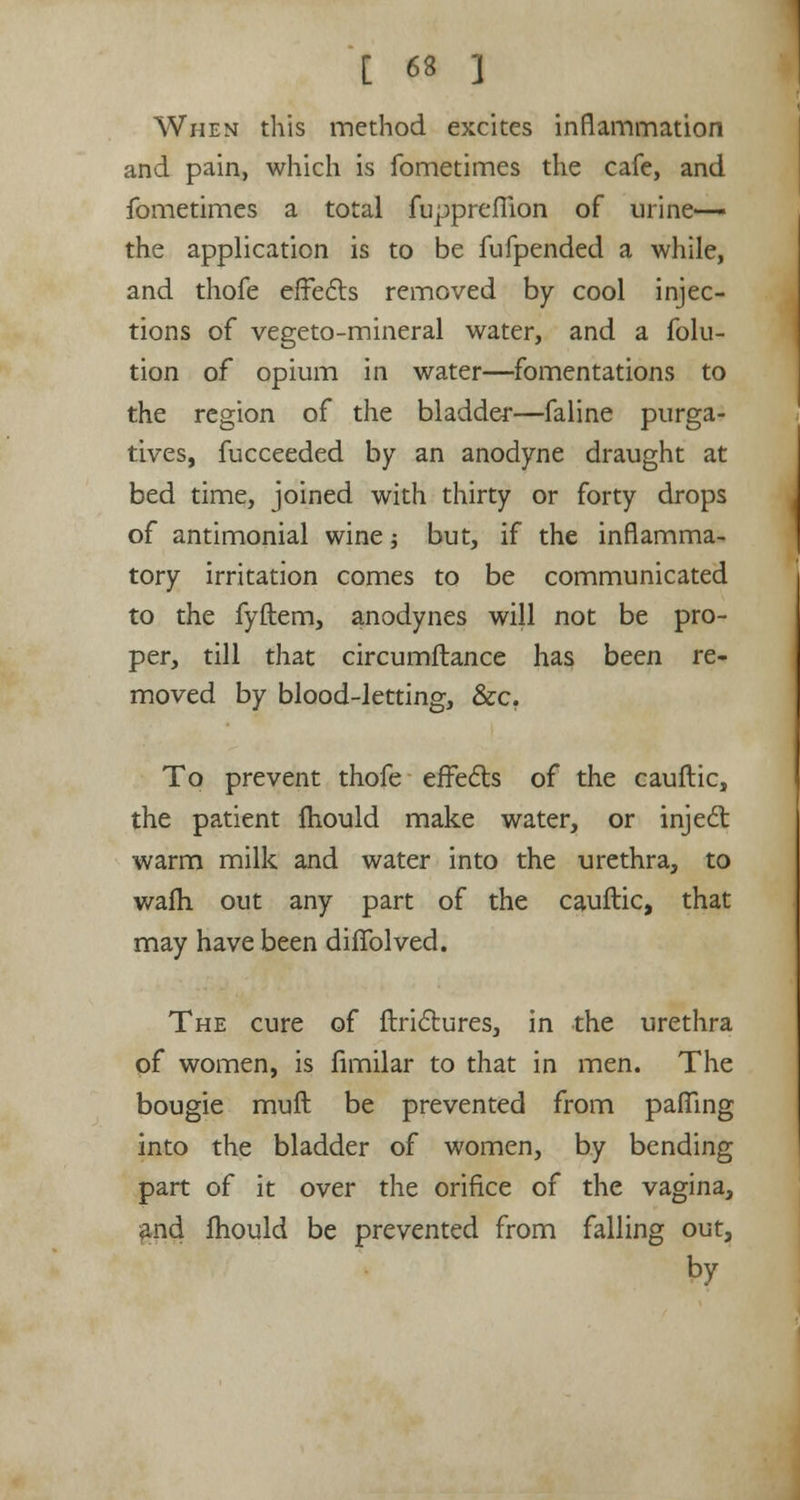 When this method excites inflammation and pain, which is fometimes the cafe, and fometimes a total fupprefiion of urine— the application is to be fufpended a while, and thofe effects removed by cool injec- tions of vegeto-mineral water, and a folu- tion of opium in water—fomentations to the region of the bladder—faline purga- tives, fucceeded by an anodyne draught at bed time, joined with thirty or forty drops of antimonial wine -, but, if the inflamma- tory irritation comes to be communicated to the fyftem, anodynes will not be pro- per, till that circumftance has been re- moved by blood-letting, &c. To prevent thofe effects of the cauftic, the patient Ihould make water, or inject warm milk and water into the urethra, to wafh out any part of the cauftic, that may have been diffolved. The cure of ftrictures, in the urethra of women, is fimilar to that in men. The bougie muft be prevented from palling into the bladder of women, by bending part of it over the orifice of the vagina, and mould be prevented from falling out, by