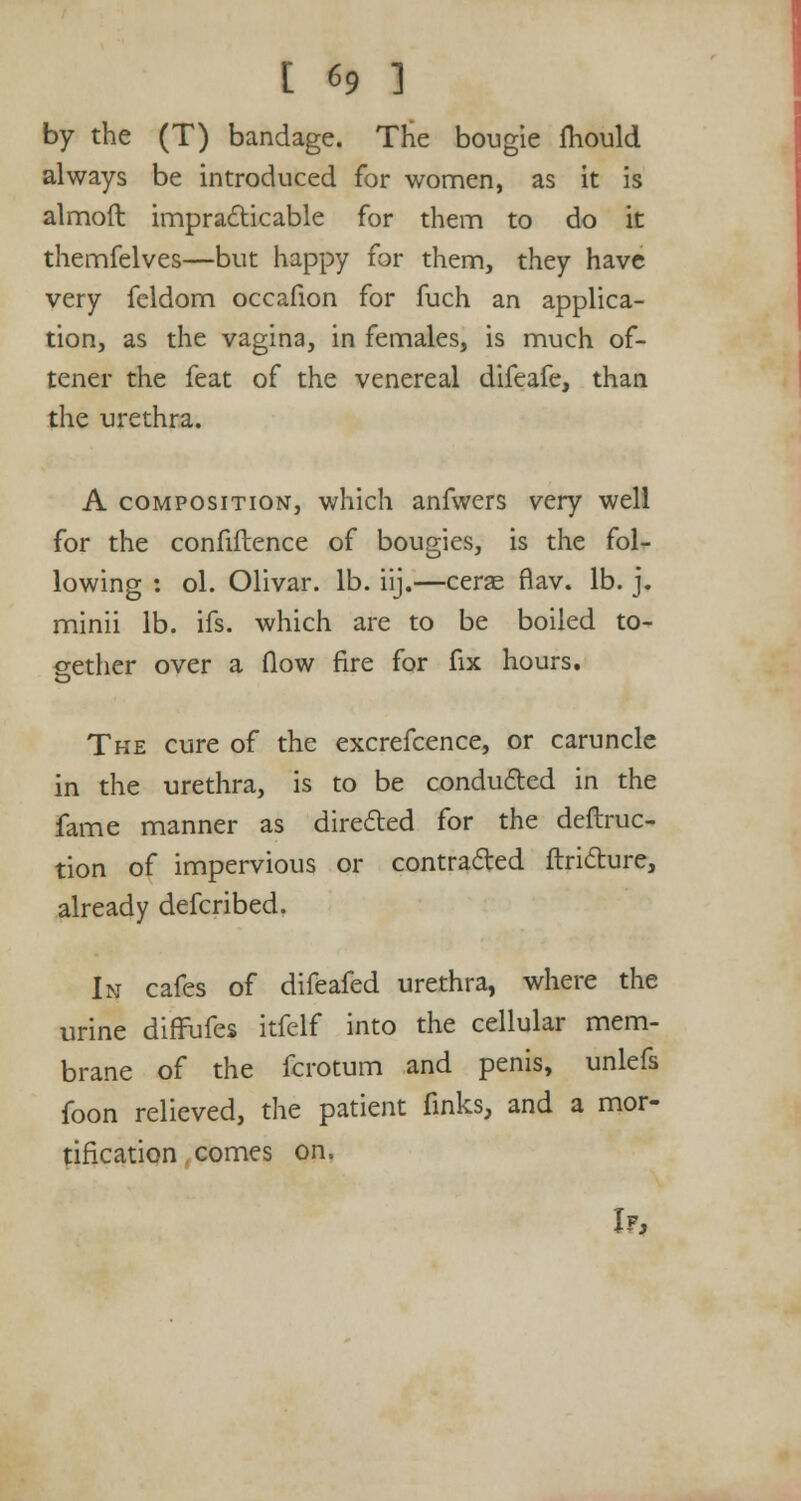 by the (T) bandage. The bougie mould always be introduced for women, as it is almoft impracticable for them to do it themfelves—but happy for them, they have very fcldom occafion for fuch an applica- tion, as the vagina, in females, is much of- tener the feat of the venereal difeafe, than the urethra. A composition, which anfwers very well for the confidence of bougies, is the fol- lowing : ol. Olivar. lb. iij.—cerse flav. lb. j. minii lb. ifs. which are to be boiled to- gether over a flow fire for fix hours. The cure of the excrefcence, or caruncle in the urethra, is to be conducted in the fame manner as directed for the deftruc- tion of impervious or contracted ftricture, already defcribed. In cafes of difeafed urethra, where the urine diffufes itfelf into the cellular mem- brane of the fcrotum and penis, unlefs foon relieved, the patient finks, and a mor- tification comes on. If,