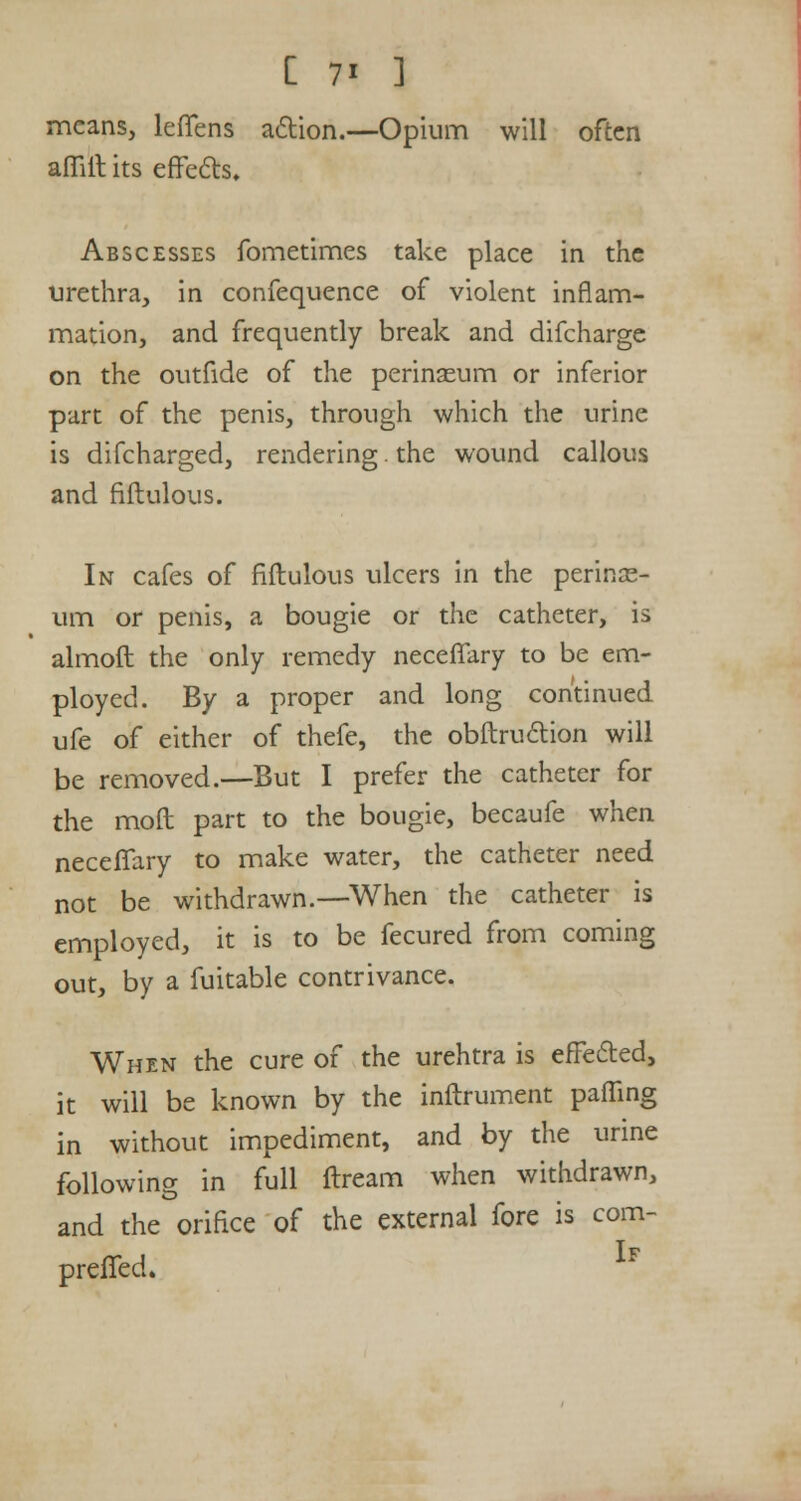 means, lefTens action.—Opium will often affiit its effe&s. Abscesses fometimes take place in the urethra, in confequence of violent inflam- mation, and frequently break and difcharge on the outfide of the perinasum or inferior part of the penis, through which the urine is difcharged, rendering. the wound callous and fiftulous. In cafes of fiftulous ulcers in the perinas- um or penis, a bougie or the catheter, is almoft the only remedy neceffary to be em- ployed. By a proper and long continued ufe of either of thefe, the obftruction will be removed.—But I prefer the catheter for the moft part to the bougie, becaufe when necefTary to make water, the catheter need not be withdrawn.—When the catheter is employed, it is to be fecured from coming out, by a fuitable contrivance. When the cure of the urehtra is effected, it will be known by the inftrument paffing in without impediment, and by the urine following in full ftream when withdrawn, and the orifice of the external fore is com- preffed. If