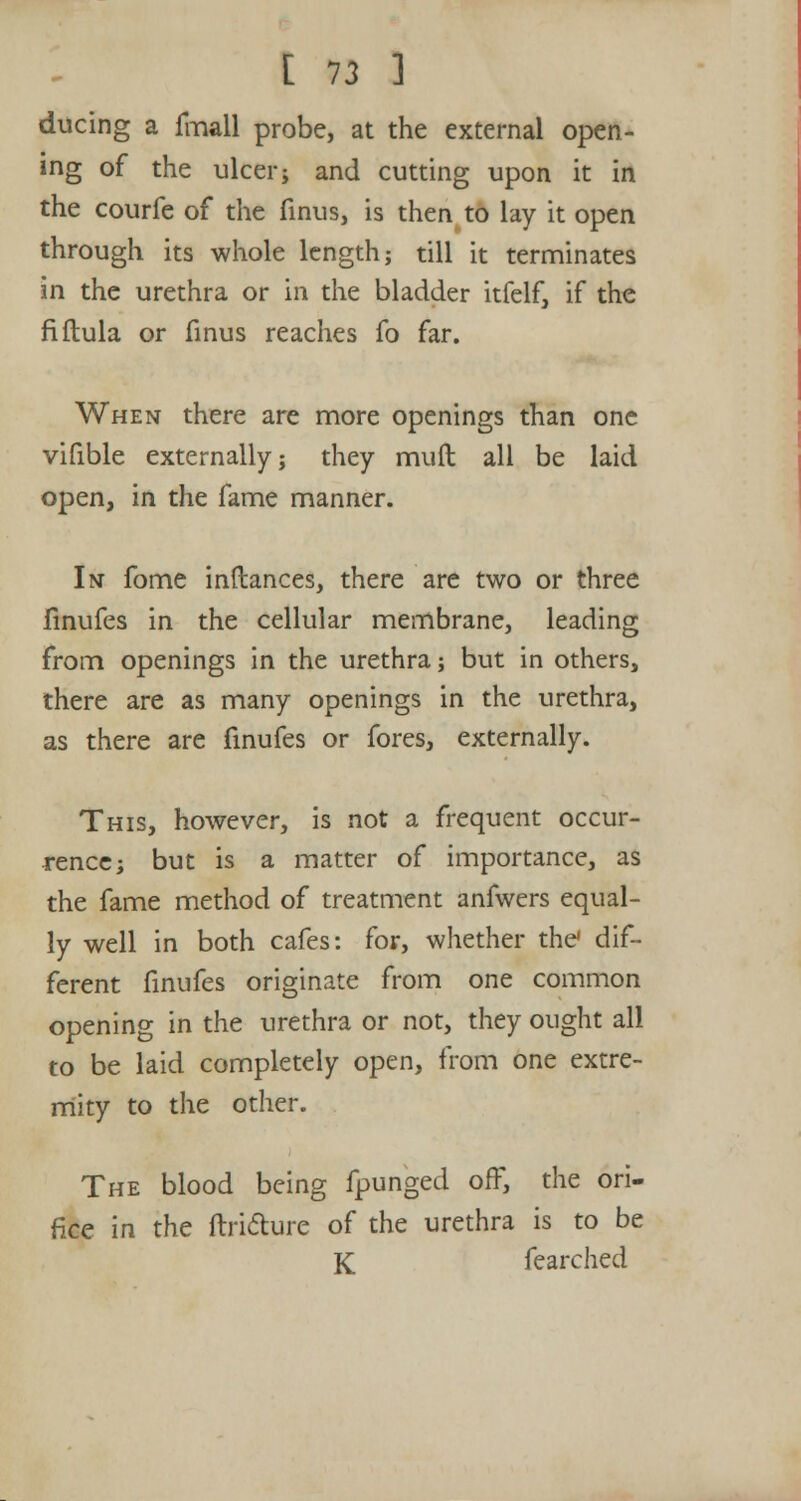 ducing a fmall probe, at the external open- ing of the ulcer; and cutting upon it in the courfe of the finus, is then to lay it open through its whole length; till it terminates in the urethra or in the bladder itfelf, if the fiftula or finus reaches fo far. When there are more openings than one vifible externally; they muft all be laid open, in the fame manner. In fome inftances, there are two or three finufes in the cellular membrane, leading from openings in the urethra; but in others, there are as many openings in the urethra, as there are finufes or fores, externally. This, however, is not a frequent occur- rence; but is a matter of importance, as the fame method of treatment anfwers equal- ly well in both cafes: for, whether the dif- ferent finufes originate from one common opening in the urethra or not, they ought all to be laid completely open, from one extre- mity to the other. The blood being fpungeel off, the ori- fice in the ftri&ure of the urethra is to be K fearched