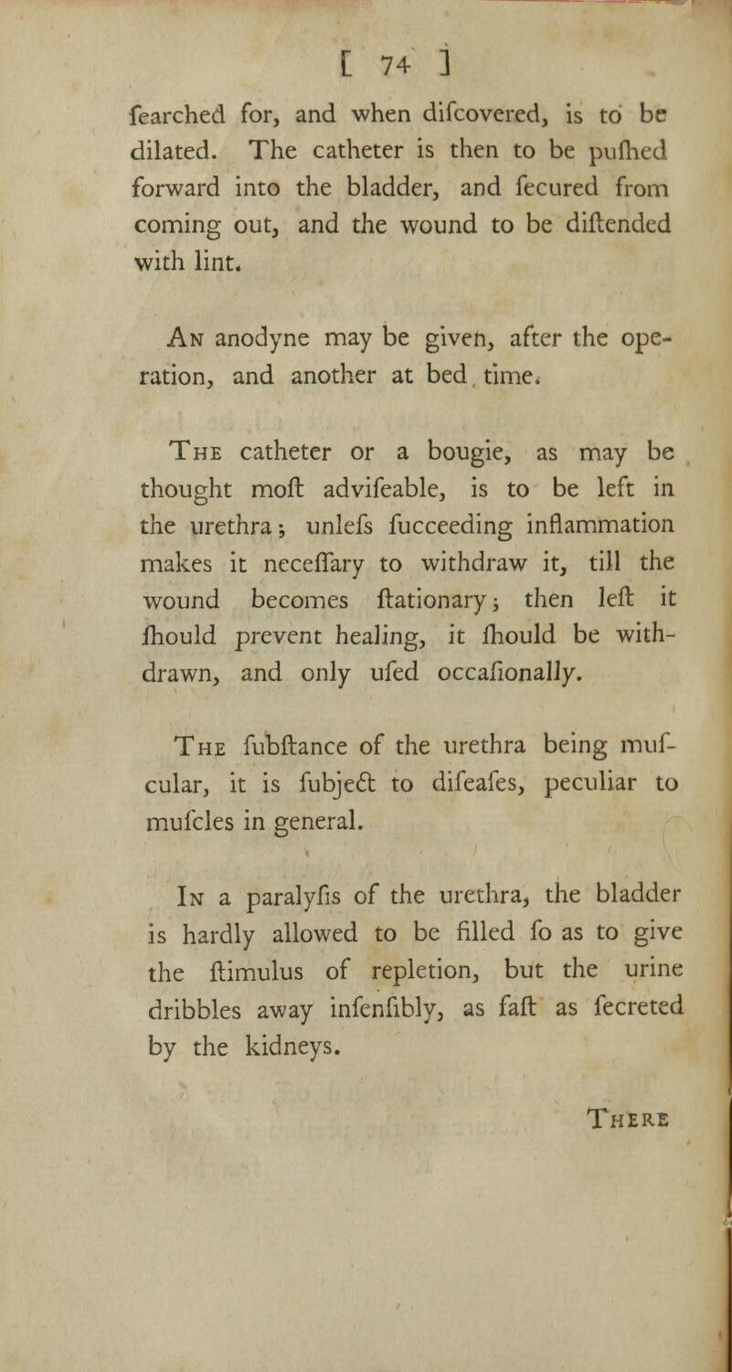 fearched for, and when difcovered, is to be dilated. The catheter is then to be pufhed forward into the bladder, and fecured from coming out, and the wound to be diftended with lint. An anodyne may be given, after the ope- ration, and another at bed. time. The catheter or a bougie, as may be thought moft advifeable, is to be left in the urethra; unlefs fucceeding inflammation makes it necefiary to withdraw it, till the wound becomes ftationary; then left it lhould prevent healing, it lhould be with- drawn, and only ufed occafionally. The fubftance of the urethra being muf- cular, it is fubject to difeafes, peculiar to mufcles in general. In a paralyfis of the urethra, the bladder is hardly allowed to be filled fo as to give the flimulus of repletion, but the urine dribbles away infenfibly, as fait as fecreted by the kidneys. There